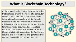 What is Blockchain Technology?
A blockchain is a distributed database or ledger
that is shared among the nodes of a computer
network. As a database, a blockchain stores
information electronically in digital format.
Blockchains are best known for their crucial
role in cryptocurrency systems, such as Bitcoin,
for maintaining a secure and decentralized
record of transactions. The innovation with a
blockchain is that it guarantees the fidelity and
security of a record of data and generates trust
without the need for a trusted third party.
 