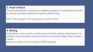 3. Proof of Work
Proof of work (PoW) is a method to validate transactions in a blockchain network
by solving a complex mathematical puzzle called mining.
Note: Users trying to solve the puzzle are called miners.
4. Mining
In Blockchain, when miners use their resources (time, money, electricity, etc.) to
validate a new transaction and record them on the public ledger, they are given a
reward.
Note: As a reward, the miner gets 6.25 BTC (bitcoins)
 