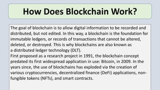 How Does Blockchain Work?
The goal of blockchain is to allow digital information to be recorded and
distributed, but not edited. In this way, a blockchain is the foundation for
immutable ledgers, or records of transactions that cannot be altered,
deleted, or destroyed. This is why blockchains are also known as
a distributed ledger technology (DLT).
First proposed as a research project in 1991, the blockchain concept
predated its first widespread application in use: Bitcoin, in 2009. In the
years since, the use of blockchains has exploded via the creation of
various cryptocurrencies, decentralized finance (DeFi) applications, non-
fungible tokens (NFTs), and smart contracts.
 