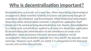 Why is decentralization important?
Decentralization is actually not a new idea. When assembling a technological
arrangement, three essential network structures are commonly thought of:
centralized, decentralized, and disseminated. While blockchain technologies
frequently utilize decentralized networks, a blockchain application itself
simply can’t be sorted as being decentralized or not. Maybe, decentralization
is a sliding scale and should be applied to all parts of a blockchain application.
By decentralizing the administration of and admittance to assets in an
application, more prominent and more pleasant assistance can be
accomplished. Decentralization typically has a few setoffs, for example, lower
exchange. However, such setoffs are worth it in comparison to the improved
security and services they provide.
 