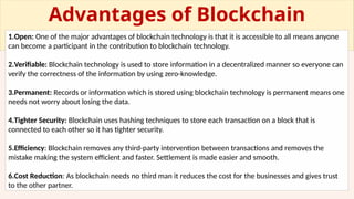 Advantages of Blockchain
Technology
1.Open: One of the major advantages of blockchain technology is that it is accessible to all means anyone
can become a participant in the contribution to blockchain technology.
2.Verifiable: Blockchain technology is used to store information in a decentralized manner so everyone can
verify the correctness of the information by using zero-knowledge.
3.Permanent: Records or information which is stored using blockchain technology is permanent means one
needs not worry about losing the data.
4.Tighter Security: Blockchain uses hashing techniques to store each transaction on a block that is
connected to each other so it has tighter security.
5.Efficiency: Blockchain removes any third-party intervention between transactions and removes the
mistake making the system efficient and faster. Settlement is made easier and smooth.
6.Cost Reduction: As blockchain needs no third man it reduces the cost for the businesses and gives trust
to the other partner.
 