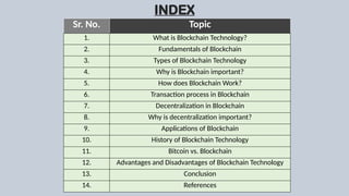 INDEX
Sr. No. Topic
1. What is Blockchain Technology?
2. Fundamentals of Blockchain
3. Types of Blockchain Technology
4. Why is Blockchain important?
5. How does Blockchain Work?
6. Transaction process in Blockchain
7. Decentralization in Blockchain
8. Why is decentralization important?
9. Applications of Blockchain
10. History of Blockchain Technology
11. Bitcoin vs. Blockchain
12. Advantages and Disadvantages of Blockchain Technology
13. Conclusion
14. References
 