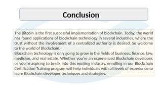 Conclusion
The Bitcoin is the first successful implementation of blockchain. Today, the world
has found applications of blockchain technology in several industries, where the
trust without the involvement of a centralized authority is desired. So welcome
to the world of Blockchain.
Blockchain technology is only going to grow in the fields of business, finance, law,
medicine, and real estate. Whether you’re an experienced Blockchain developer,
or you’re aspiring to break into this exciting industry, enrolling in our Blockchain
Certification Training program will help individuals with all levels of experience to
learn Blockchain developer techniques and strategies.
 