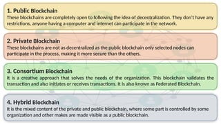 2. Private Blockchain
These blockchains are not as decentralized as the public blockchain only selected nodes can
participate in the process, making it more secure than the others.
4. Hybrid Blockchain
It is the mixed content of the private and public blockchain, where some part is controlled by some
organization and other makes are made visible as a public blockchain.
3. Consortium Blockchain
It is a creative approach that solves the needs of the organization. This blockchain validates the
transaction and also initiates or receives transactions. It is also known as Federated Blockchain.
1. Public Blockchain
These blockchains are completely open to following the idea of decentralization. They don’t have any
restrictions, anyone having a computer and internet can participate in the network.
 
