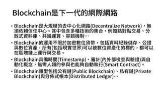 Blockchain是下一代的網際網路
• Blockchain是大規模的去中心化網路(Decentralize Network)，無須
依賴信任中心。其中包含多種技術的集合，例如點對點交易、分散
式資料庫、共識運算、容錯機制…
• Blockchain的運用不限於加密數位貨幣，包括資料紀錄儲存、公證
與數位資產，所有(包括現實世界)可以被數位資產化的標的，都可以
在區塊鏈上運行與交易。
• Blockchain具備時間(Timestamp)、審計(內外部檢查與驗證)與自動
化概念，無需人類的參與也能夠自動執行(Smart Contract)。
• Blockchain類型包括公有鏈(Public Blockchain)、私有鏈(Private
Blockchain)與分佈式帳本(Distributed Ledger)…
 
