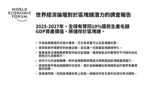 世界經濟論壇對於區塊鏈潛力的調查報告
2025-2027年，全球有等同10%國民生產毛額
GDP資產價值，將儲存於區塊鏈。
• 作為各類價值的交換大爆發，可交易資產可以在區塊鏈託管。
• 提供新興市場更好的財產記錄，並且讓一切資產區塊鏈證券化。
• 當事者與法律服務更緊密的結合區塊鏈，運用智能合約實現牢不可破的信託
與程式化自動執行。
• 去中介化的金融機構，新的金融服務與價值交換將透過區塊鏈直接進行。
• 提高新興市場金融服務的包容性，基於金融機構在區塊鏈受益於臨界質量現
象的效應。
• 提高透明度，因為區塊鏈本質上就是一個儲存所有交易的全球分佈式總賬。
 