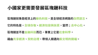 小國家更需要發展區塊鏈科技
區塊鏈就像是經濟上的綠色科技，是全球經濟網路的自然語言。
它的特色是，全球存取、經濟包容與扶貧，當然；去中心化。
區塊鏈並不是金融科技而已，事實上它是社會科學。
藉由共享經濟、契約治理，帶領人類邁向新文明的開端。
 