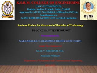 K.S.R.M. COLLEGE OF ENGINEERING
(UGC-AUTONOMOUS)
Kadapa, Andhra Pradesh, India– 516 003
Approved by AICTE, New Delhi & Affiliated to JNTUA,
Ananthapuramu.
An ISO 14001:2004 & 9001: 2015 Certified Institution
Seminar Review for the award of Bachelor of Technology
BLOCKCHAIN TECHNOLOGY
Presentation by
NALLABALLE NARASIMHA REDDY (209Y5A0415)
Under The Guidance of
Sri. R. V. SREEHARI, M.E,
Associate Professor
Department of Electronics and Communication Engineering
2022-2023
 