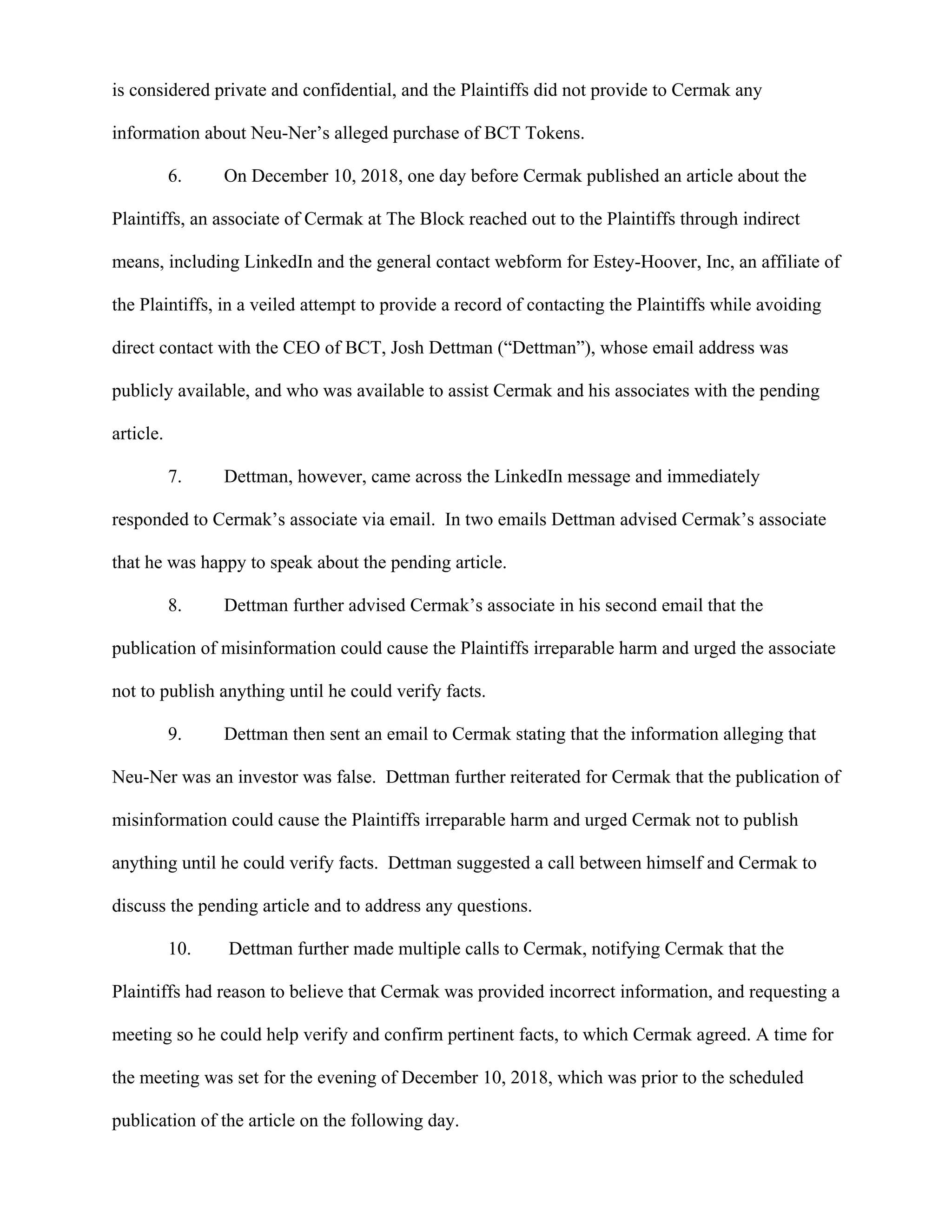 is considered private and confidential, and the Plaintiffs did not provide to Cermak any
information about Neu-Ner’s alleged purchase of BCT Tokens.
6. On December 10, 2018, one day before Cermak published an article about the
Plaintiffs, an associate of Cermak at The Block reached out to the Plaintiffs through indirect
means, including LinkedIn and the general contact webform for Estey-Hoover, Inc, an affiliate of
the Plaintiffs, in a veiled attempt to provide a record of contacting the Plaintiffs while avoiding
direct contact with the CEO of BCT, Josh Dettman (“Dettman”), whose email address was
publicly available, and who was available to assist Cermak and his associates with the pending
article.
7. Dettman, however, came across the LinkedIn message and immediately
responded to Cermak’s associate via email. In two emails Dettman advised Cermak’s associate
that he was happy to speak about the pending article.
8. Dettman further advised Cermak’s associate in his second email that the
publication of misinformation could cause the Plaintiffs irreparable harm and urged the associate
not to publish anything until he could verify facts.
9. Dettman then sent an email to Cermak stating that the information alleging that
Neu-Ner was an investor was false. Dettman further reiterated for Cermak that the publication of
misinformation could cause the Plaintiffs irreparable harm and urged Cermak not to publish
anything until he could verify facts. Dettman suggested a call between himself and Cermak to
discuss the pending article and to address any questions.
10. Dettman further made multiple calls to Cermak, notifying Cermak that the
Plaintiffs had reason to believe that Cermak was provided incorrect information, and requesting a
meeting so he could help verify and confirm pertinent facts, to which Cermak agreed. A time for
the meeting was set for the evening of December 10, 2018, which was prior to the scheduled
publication of the article on the following day.
 