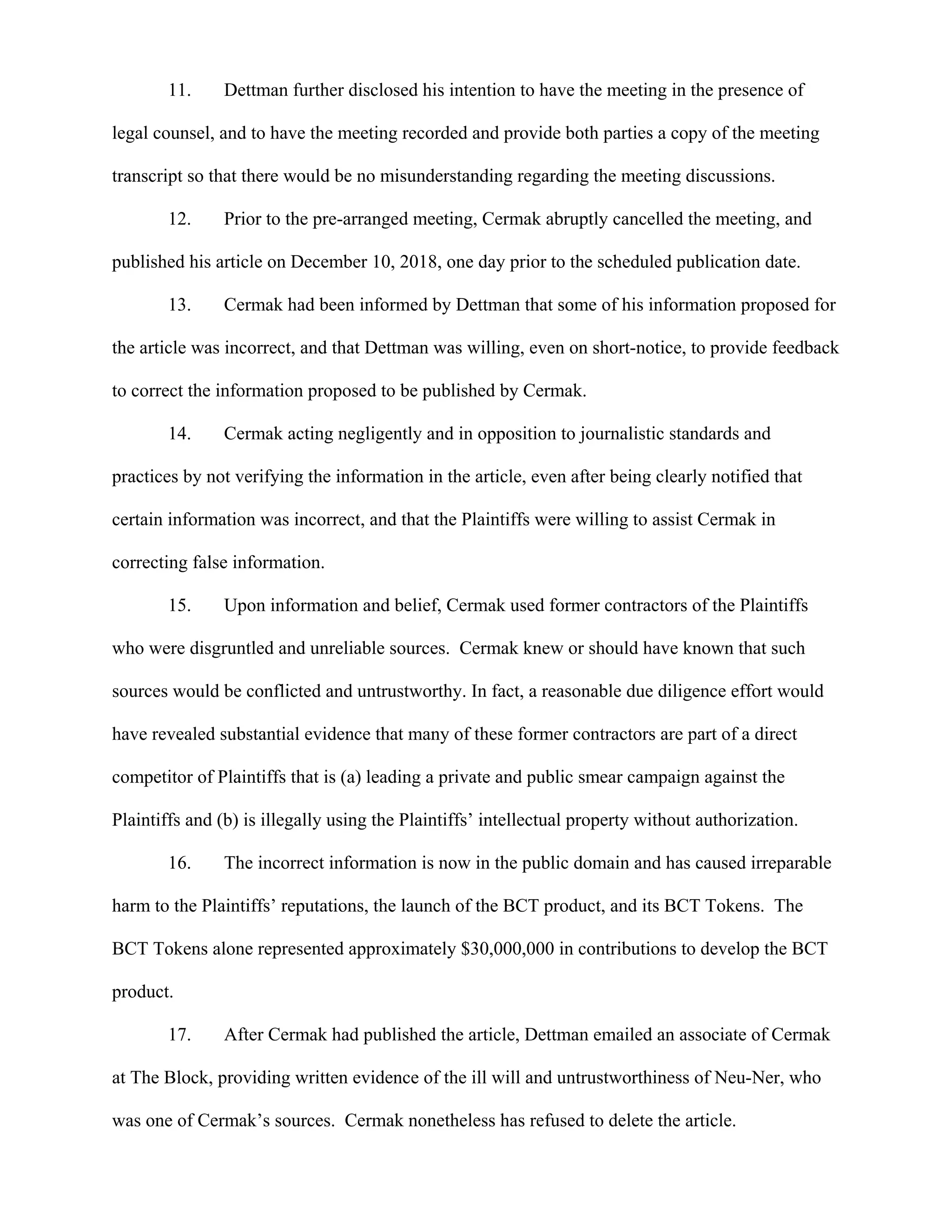 11. Dettman further disclosed his intention to have the meeting in the presence of
legal counsel, and to have the meeting recorded and provide both parties a copy of the meeting
transcript so that there would be no misunderstanding regarding the meeting discussions.
12. Prior to the pre-arranged meeting, Cermak abruptly cancelled the meeting, and
published his article on December 10, 2018, one day prior to the scheduled publication date.
13. Cermak had been informed by Dettman that some of his information proposed for
the article was incorrect, and that Dettman was willing, even on short-notice, to provide feedback
to correct the information proposed to be published by Cermak.
14. Cermak acting negligently and in opposition to journalistic standards and
practices by not verifying the information in the article, even after being clearly notified that
certain information was incorrect, and that the Plaintiffs were willing to assist Cermak in
correcting false information.
15. Upon information and belief, Cermak used former contractors of the Plaintiffs
who were disgruntled and unreliable sources. Cermak knew or should have known that such
sources would be conflicted and untrustworthy. In fact, a reasonable due diligence effort would
have revealed substantial evidence that many of these former contractors are part of a direct
competitor of Plaintiffs that is (a) leading a private and public smear campaign against the
Plaintiffs and (b) is illegally using the Plaintiffs’ intellectual property without authorization.
16. The incorrect information is now in the public domain and has caused irreparable
harm to the Plaintiffs’ reputations, the launch of the BCT product, and its BCT Tokens. The
BCT Tokens alone represented approximately $30,000,000 in contributions to develop the BCT
product.
17. After Cermak had published the article, Dettman emailed an associate of Cermak
at The Block, providing written evidence of the ill will and untrustworthiness of Neu-Ner, who
was one of Cermak’s sources. Cermak nonetheless has refused to delete the article.
 