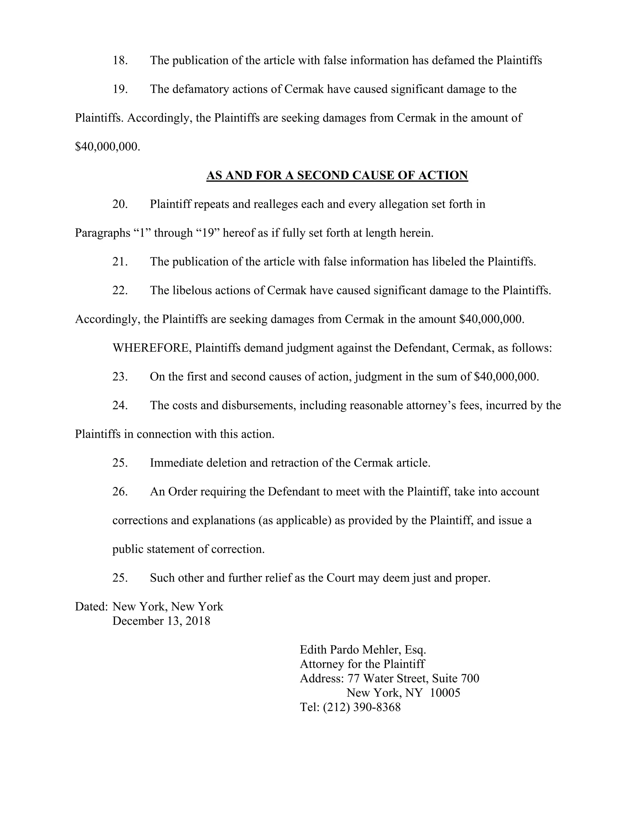 18. The publication of the article with false information has defamed the Plaintiffs
19. The defamatory actions of Cermak have caused significant damage to the
Plaintiffs. Accordingly, the Plaintiffs are seeking damages from Cermak in the amount of
$40,000,000.
AS AND FOR A SECOND CAUSE OF ACTION
20. Plaintiff repeats and realleges each and every allegation set forth in
Paragraphs “1” through “19” hereof as if fully set forth at length herein.
21. The publication of the article with false information has libeled the Plaintiffs.
22. The libelous actions of Cermak have caused significant damage to the Plaintiffs.
Accordingly, the Plaintiffs are seeking damages from Cermak in the amount $40,000,000.
WHEREFORE, Plaintiffs demand judgment against the Defendant, Cermak, as follows:
23. On the first and second causes of action, judgment in the sum of $40,000,000.
24. The costs and disbursements, including reasonable attorney’s fees, incurred by the
Plaintiffs in connection with this action.
25. Immediate deletion and retraction of the Cermak article.
26. An Order requiring the Defendant to meet with the Plaintiff, take into account
corrections and explanations (as applicable) as provided by the Plaintiff, and issue a
public statement of correction.
25. Such other and further relief as the Court may deem just and proper.
Dated: New York, New York
December 13, 2018
Edith Pardo Mehler, Esq.
Attorney for the Plaintiff
Address: 77 Water Street, Suite 700
New York, NY 10005
Tel: (212) 390-8368
 