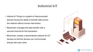 Industrial IoT
• Internet of Things is a system of interconnected
devices having the ability to transfer data across
the network without human intervention.
• Blockchain manages the data transfer with a
secured channel for the transaction.
• Blockchain creates a decentralized network for IoT
devices so that the devices can communicate
directly with each other.
 