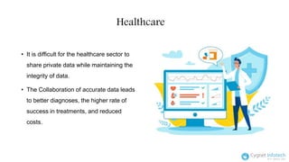 Healthcare
• It is difficult for the healthcare sector to
share private data while maintaining the
integrity of data.
• The Collaboration of accurate data leads
to better diagnoses, the higher rate of
success in treatments, and reduced
costs.
 