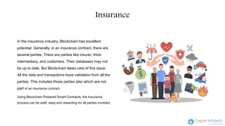Insurance
In the insurance industry, Blockchain has excellent
potential. Generally, in an insurance contract, there are
several parties. There are parties like insurer, third-
intermediary, and customers. Their databases may not
be up to date. But Blockchain takes care of this issue.
All the data and transactions have validation from all the
parties. This includes those parties also which are not
part of an insurance contract.
Using Blockchain Powered Smart Contracts, the Insurance
process can be swift, easy and rewarding for all parties involved.
 