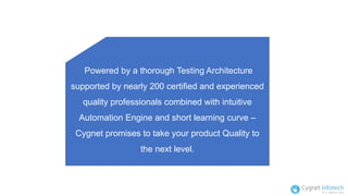 Powered by a thorough Testing Architecture
supported by nearly 200 certified and experienced
quality professionals combined with intuitive
Automation Engine and short learning curve –
Cygnet promises to take your product Quality to
the next level.
 