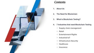 Contents
1. About Us
2. The Need for Blockchain
3. What is Blockchain Testing?
4. 7 Industries that need Blockchain Testing
• Supply chain management
• Retail
• Entertainment Rights
• Industrial IoT
• Infrastructure Security
• Healthcare
• Insurance
 