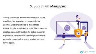 Supply chain Management
Supply chains are a series of transaction nodes
used to move a product from one point to
another. Blockchain helps to make these
transaction decentralized records. Blockchain can
create a traceability system for better customer
experience. This reduces the overproduction of
products, removes third-party involvement and
saves space.
 