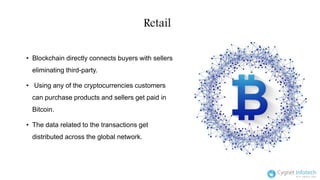 Retail
• Blockchain directly connects buyers with sellers
eliminating third-party.
• Using any of the cryptocurrencies customers
can purchase products and sellers get paid in
Bitcoin.
• The data related to the transactions get
distributed across the global network.
 