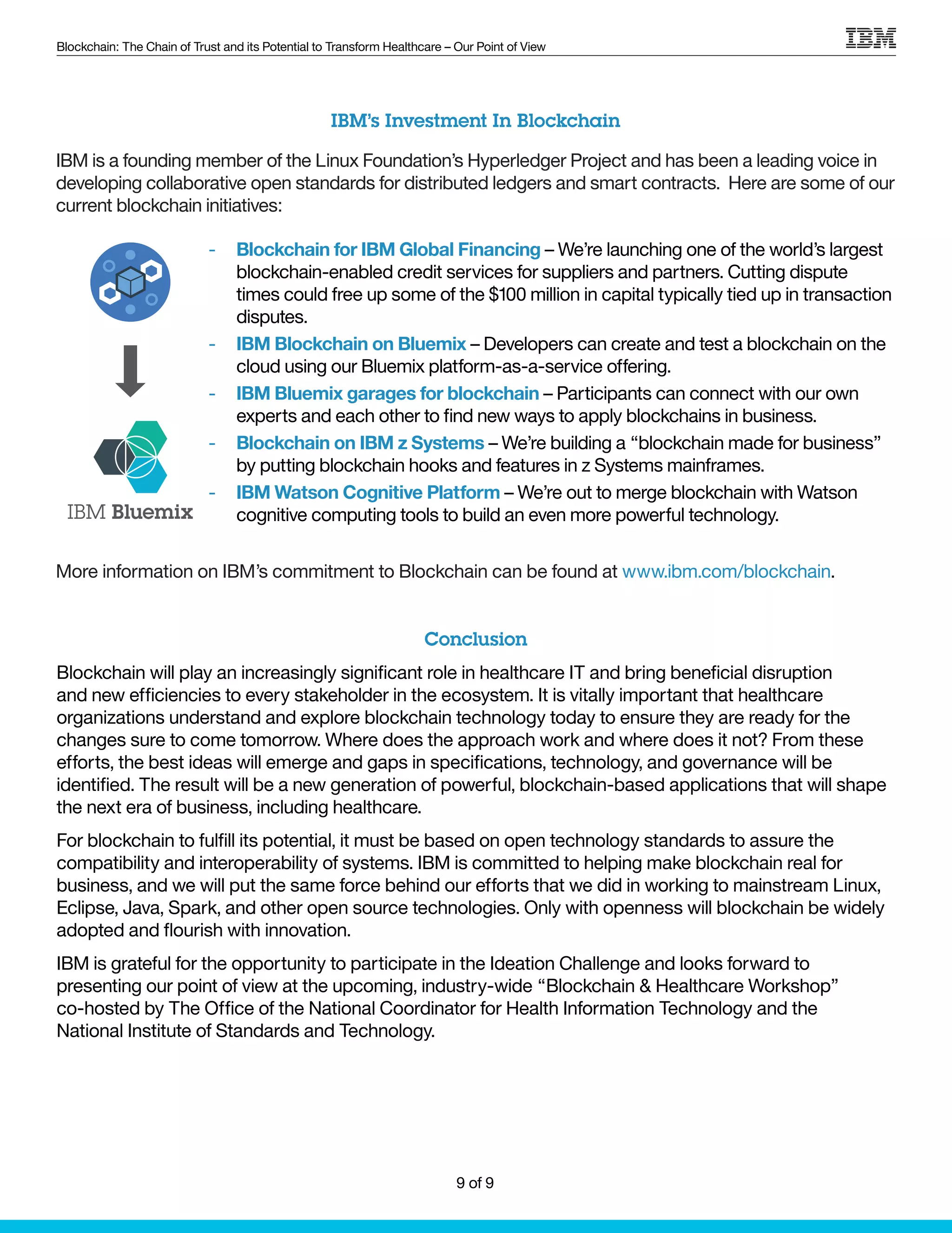Blockchain: The Chain of Trust and its Potential to Transform Healthcare – Our Point of View
IBM is a founding member of the Linux Foundation’s Hyperledger Project and has been a leading voice in
developing collaborative open standards for distributed ledgers and smart contracts. Here are some of our
current blockchain initiatives:
-- Blockchain for IBM Global Financing – We’re launching one of the world’s largest
blockchain-enabled credit services for suppliers and partners. Cutting dispute
times could free up some of the $100 million in capital typically tied up in transaction
disputes.
-- IBM Blockchain on Bluemix – Developers can create and test a blockchain on the
cloud using our Bluemix platform-as-a-service offering.
-- IBM Bluemix garages for blockchain – Participants can connect with our own
experts and each other to find new ways to apply blockchains in business.
-- Blockchain on IBM z Systems – We’re building a “blockchain made for business”
by putting blockchain hooks and features in z Systems mainframes.
-- IBM Watson Cognitive Platform – We’re out to merge blockchain with Watson
cognitive computing tools to build an even more powerful technology.
IBM’s Investment In Blockchain
More information on IBM’s commitment to Blockchain can be found at www.ibm.com/blockchain.
IBM Bluemix
Conclusion
Blockchain will play an increasingly significant role in healthcare IT and bring beneficial disruption
and new efficiencies to every stakeholder in the ecosystem. It is vitally important that healthcare
organizations understand and explore blockchain technology today to ensure they are ready for the
changes sure to come tomorrow. Where does the approach work and where does it not? From these
efforts, the best ideas will emerge and gaps in specifications, technology, and governance will be
identified. The result will be a new generation of powerful, blockchain-based applications that will shape
the next era of business, including healthcare.
For blockchain to fulfill its potential, it must be based on open technology standards to assure the
compatibility and interoperability of systems. IBM is committed to helping make blockchain real for
business, and we will put the same force behind our efforts that we did in working to mainstream Linux,
Eclipse, Java, Spark, and other open source technologies. Only with openness will blockchain be widely
adopted and flourish with innovation.
IBM is grateful for the opportunity to participate in the Ideation Challenge and looks forward to
presenting our point of view at the upcoming, industry-wide “Blockchain & Healthcare Workshop”
co-hosted by The Office of the National Coordinator for Health Information Technology and the
National Institute of Standards and Technology.
9 of 9
 