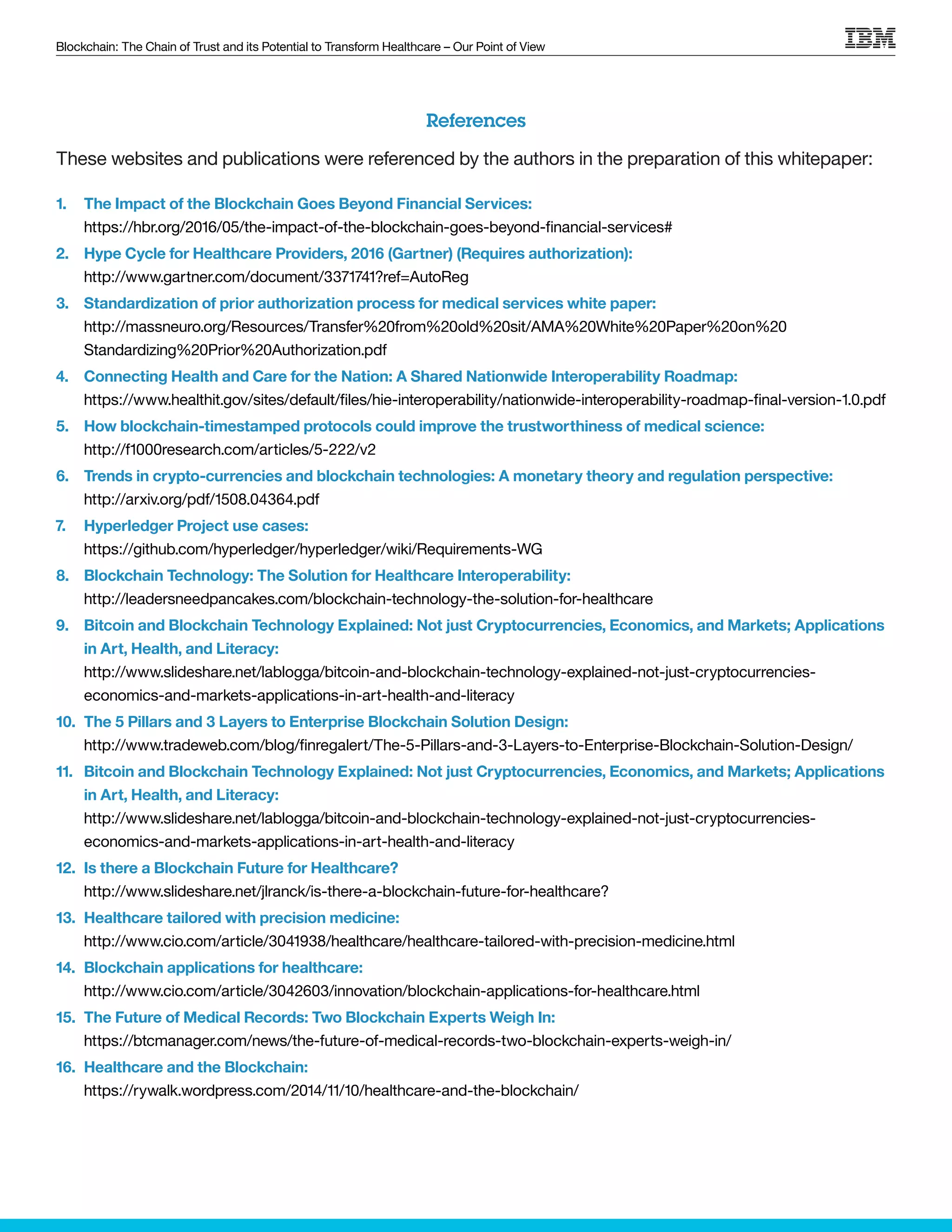 Blockchain: The Chain of Trust and its Potential to Transform Healthcare – Our Point of View
References
These websites and publications were referenced by the authors in the preparation of this whitepaper:
1.	 The Impact of the Blockchain Goes Beyond Financial Services:
https://hbr.org/2016/05/the-impact-of-the-blockchain-goes-beyond-financial-services#
2.	 Hype Cycle for Healthcare Providers, 2016 (Gartner) (Requires authorization):
http://www.gartner.com/document/3371741?ref=AutoReg
3.	 Standardization of prior authorization process for medical services white paper:
http://massneuro.org/Resources/Transfer%20from%20old%20sit/AMA%20White%20Paper%20on%20
Standardizing%20Prior%20Authorization.pdf
4.	 Connecting Health and Care for the Nation: A Shared Nationwide Interoperability Roadmap:
https://www.healthit.gov/sites/default/files/hie-interoperability/nationwide-interoperability-roadmap-final-version-1.0.pdf
5.	 How blockchain-timestamped protocols could improve the trustworthiness of medical science:
http://f1000research.com/articles/5-222/v2
6.	 Trends in crypto-currencies and blockchain technologies: A monetary theory and regulation perspective:
http://arxiv.org/pdf/1508.04364.pdf
7.	 Hyperledger Project use cases:
https://github.com/hyperledger/hyperledger/wiki/Requirements-WG
8.	 Blockchain Technology: The Solution for Healthcare Interoperability:
http://leadersneedpancakes.com/blockchain-technology-the-solution-for-healthcare
9.	 Bitcoin and Blockchain Technology Explained: Not just Cryptocurrencies, Economics, and Markets; Applications
in Art, Health, and Literacy:
http://www.slideshare.net/lablogga/bitcoin-and-blockchain-technology-explained-not-just-cryptocurrencies-
economics-and-markets-applications-in-art-health-and-literacy
10.	 The 5 Pillars and 3 Layers to Enterprise Blockchain Solution Design:
http://www.tradeweb.com/blog/finregalert/The-5-Pillars-and-3-Layers-to-Enterprise-Blockchain-Solution-Design/
11.	 Bitcoin and Blockchain Technology Explained: Not just Cryptocurrencies, Economics, and Markets; Applications
in Art, Health, and Literacy:
http://www.slideshare.net/lablogga/bitcoin-and-blockchain-technology-explained-not-just-cryptocurrencies-
economics-and-markets-applications-in-art-health-and-literacy
12.	 Is there a Blockchain Future for Healthcare?
http://www.slideshare.net/jlranck/is-there-a-blockchain-future-for-healthcare?
13.	 Healthcare tailored with precision medicine:
http://www.cio.com/article/3041938/healthcare/healthcare-tailored-with-precision-medicine.html
14.	 Blockchain applications for healthcare:
http://www.cio.com/article/3042603/innovation/blockchain-applications-for-healthcare.html
15.	 The Future of Medical Records: Two Blockchain Experts Weigh In:
https://btcmanager.com/news/the-future-of-medical-records-two-blockchain-experts-weigh-in/
16.	 Healthcare and the Blockchain:
https://rywalk.wordpress.com/2014/11/10/healthcare-and-the-blockchain/
 