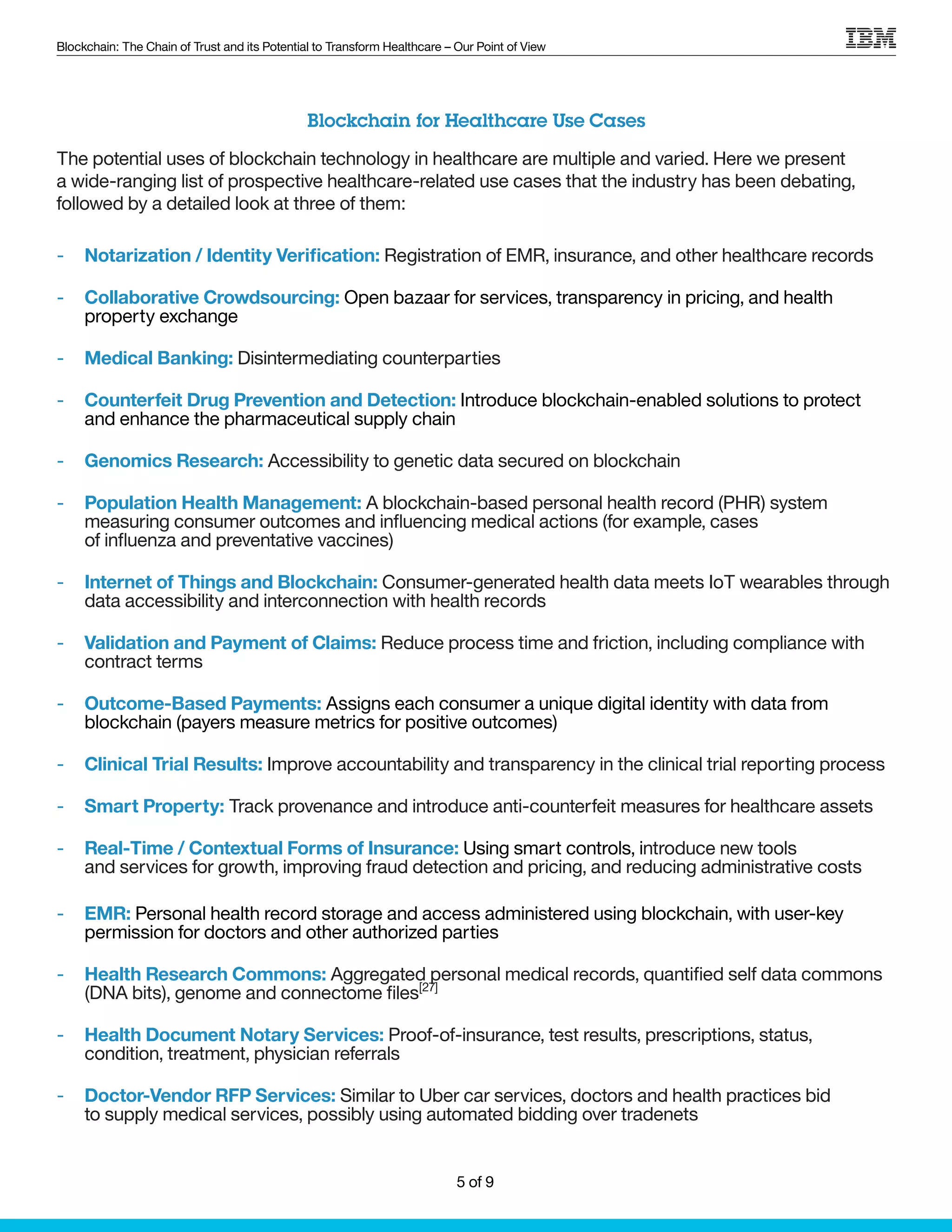Blockchain: The Chain of Trust and its Potential to Transform Healthcare – Our Point of View
Blockchain for Healthcare Use Cases
The potential uses of blockchain technology in healthcare are multiple and varied. Here we present
a wide-ranging list of prospective healthcare-related use cases that the industry has been debating,
followed by a detailed look at three of them:
-- Notarization / Identity Verification: Registration of EMR, insurance, and other healthcare records
-- Collaborative Crowdsourcing: Open bazaar for services, transparency in pricing, and health
property exchange
-- Medical Banking: Disintermediating counterparties
-- Counterfeit Drug Prevention and Detection: Introduce blockchain-enabled solutions to protect
and enhance the pharmaceutical supply chain
-- Genomics Research: Accessibility to genetic data secured on blockchain
-- Population Health Management: A blockchain-based personal health record (PHR) system
measuring consumer outcomes and influencing medical actions (for example, cases
of influenza and preventative vaccines)
-- Internet of Things and Blockchain: Consumer-generated health data meets IoT wearables through
data accessibility and interconnection with health records
-- Validation and Payment of Claims: Reduce process time and friction, including compliance with
contract terms
-- Outcome-Based Payments: Assigns each consumer a unique digital identity with data from
blockchain (payers measure metrics for positive outcomes)
-- Clinical Trial Results: Improve accountability and transparency in the clinical trial reporting process
-- Smart Property: Track provenance and introduce anti-counterfeit measures for healthcare assets
-- Real-Time / Contextual Forms of Insurance: Using smart controls, introduce new tools
and services for growth, improving fraud detection and pricing, and reducing administrative costs
-- EMR: Personal health record storage and access administered using blockchain, with user-key
permission for doctors and other authorized parties
-- Health Research Commons: Aggregated personal medical records, quantified self data commons
(DNA bits), genome and connectome files[27]
-- Health Document Notary Services: Proof-of-insurance, test results, prescriptions, status,
condition, treatment, physician referrals
-- Doctor-Vendor RFP Services: Similar to Uber car services, doctors and health practices bid
to supply medical services, possibly using automated bidding over tradenets
5 of 9
 