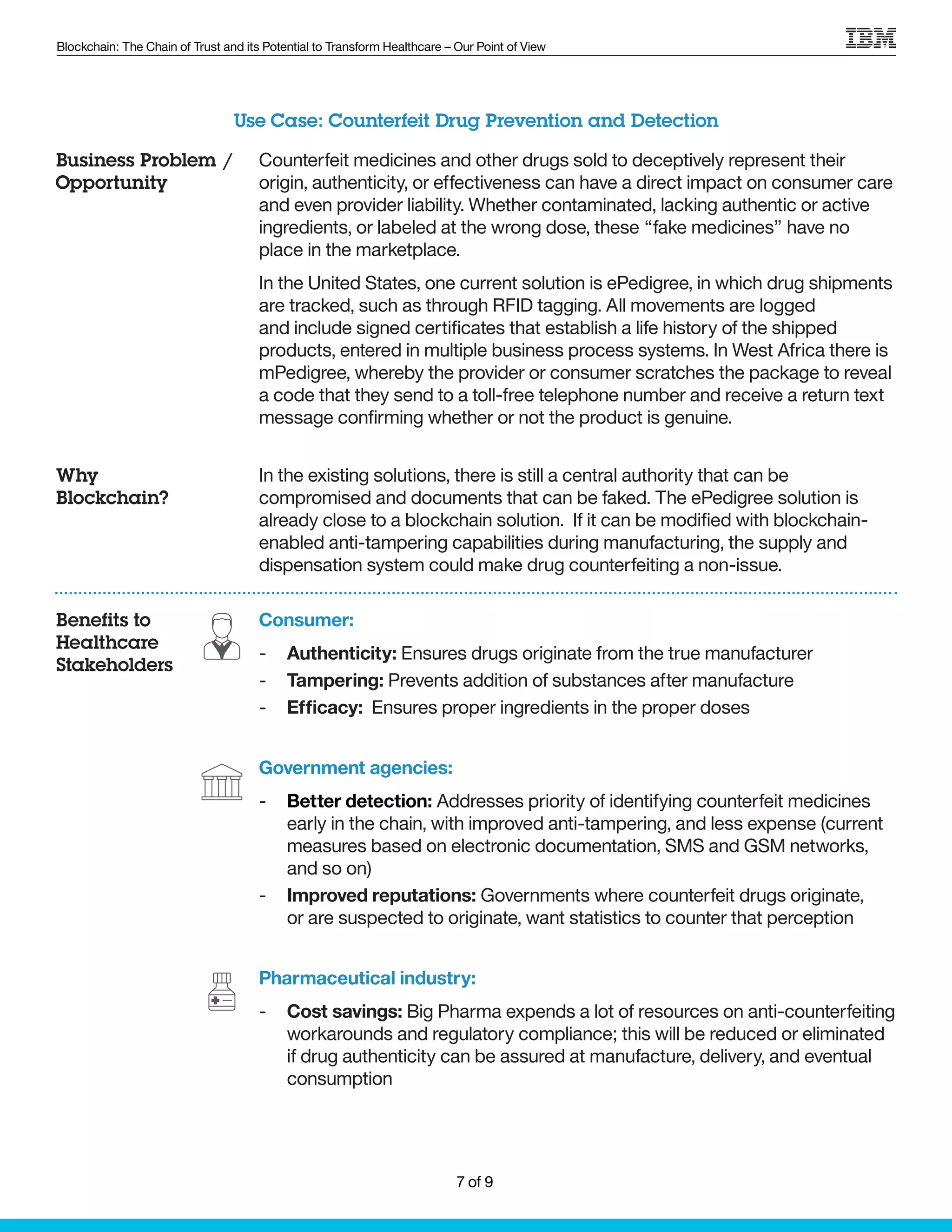 Blockchain: The Chain of Trust and its Potential to Transform Healthcare – Our Point of View
Counterfeit medicines and other drugs sold to deceptively represent their
origin, authenticity, or effectiveness can have a direct impact on consumer care
and even provider liability. Whether contaminated, lacking authentic or active
ingredients, or labeled at the wrong dose, these “fake medicines” have no
place in the marketplace.
In the United States, one current solution is ePedigree, in which drug shipments
are tracked, such as through RFID tagging. All movements are logged
and include signed certificates that establish a life history of the shipped
products, entered in multiple business process systems. In West Africa there is
mPedigree, whereby the provider or consumer scratches the package to reveal
a code that they send to a toll-free telephone number and receive a return text
message confirming whether or not the product is genuine.
In the existing solutions, there is still a central authority that can be
compromised and documents that can be faked. The ePedigree solution is
already close to a blockchain solution. If it can be modified with blockchain-
enabled anti-tampering capabilities during manufacturing, the supply and
dispensation system could make drug counterfeiting a non-issue.
Consumer:
-- Authenticity: Ensures drugs originate from the true manufacturer
-- Tampering: Prevents addition of substances after manufacture
-- Efficacy: Ensures proper ingredients in the proper doses
Government agencies:
-- Better detection: Addresses priority of identifying counterfeit medicines
early in the chain, with improved anti-tampering, and less expense (current
measures based on electronic documentation, SMS and GSM networks,
and so on)
-- Improved reputations: Governments where counterfeit drugs originate,
or are suspected to originate, want statistics to counter that perception
Pharmaceutical industry:
-- Cost savings: Big Pharma expends a lot of resources on anti-counterfeiting
workarounds and regulatory compliance; this will be reduced or eliminated
if drug authenticity can be assured at manufacture, delivery, and eventual
consumption
Use Case: Counterfeit Drug Prevention and Detection
Business Problem /
Opportunity
Why
Blockchain?
Benefits to
Healthcare
Stakeholders
7 of 9
 