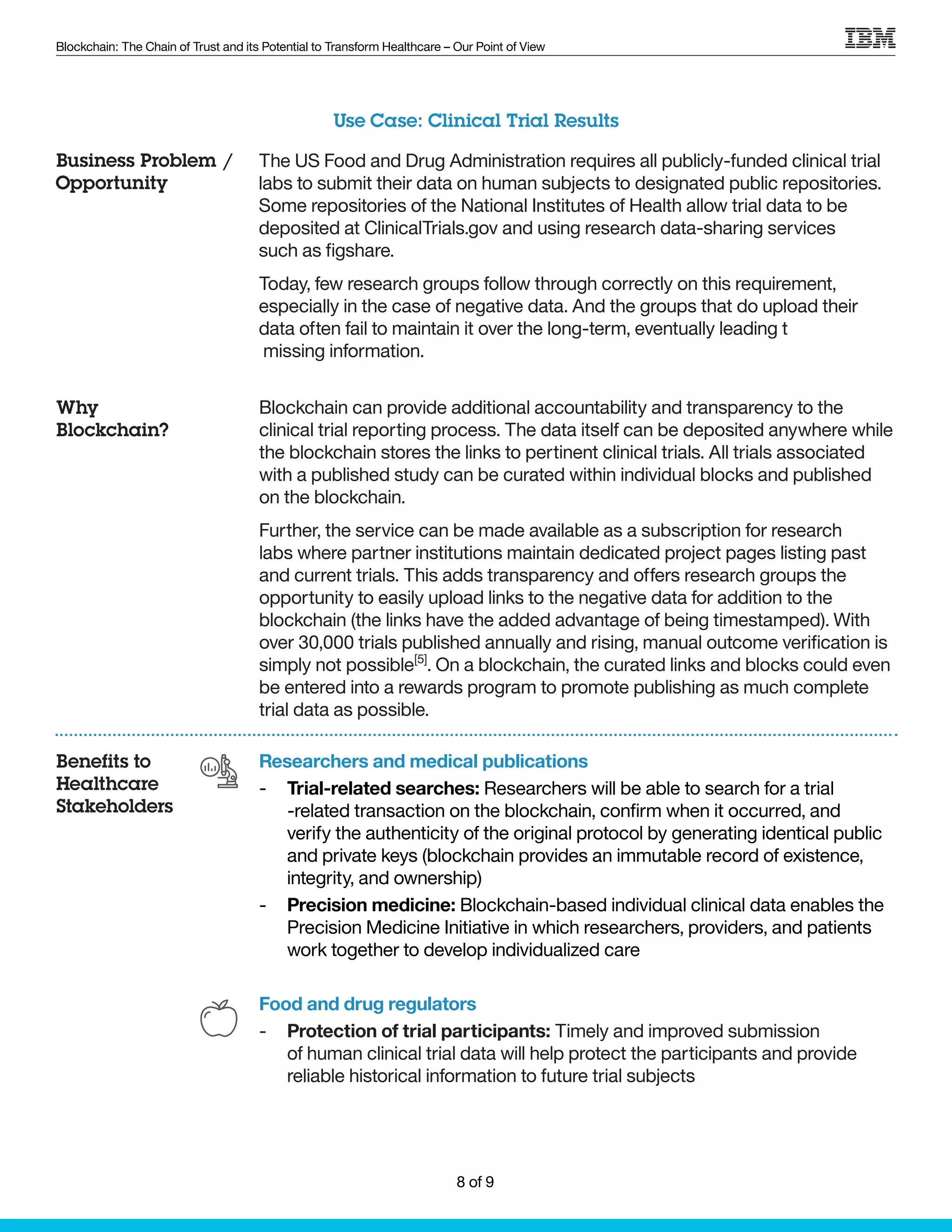 Blockchain: The Chain of Trust and its Potential to Transform Healthcare – Our Point of View
The US Food and Drug Administration requires all publicly-funded clinical trial
labs to submit their data on human subjects to designated public repositories.
Some repositories of the National Institutes of Health allow trial data to be
deposited at ClinicalTrials.gov and using research data-sharing services
such as figshare.
Today, few research groups follow through correctly on this requirement,
especially in the case of negative data. And the groups that do upload their
data often fail to maintain it over the long-term, eventually leading t
missing information.
Blockchain can provide additional accountability and transparency to the
clinical trial reporting process. The data itself can be deposited anywhere while
the blockchain stores the links to pertinent clinical trials. All trials associated
with a published study can be curated within individual blocks and published
on the blockchain.
Further, the service can be made available as a subscription for research
labs where partner institutions maintain dedicated project pages listing past
and current trials. This adds transparency and offers research groups the
opportunity to easily upload links to the negative data for addition to the
blockchain (the links have the added advantage of being timestamped). With
over 30,000 trials published annually and rising, manual outcome verification is
simply not possible[5]
. On a blockchain, the curated links and blocks could even
be entered into a rewards program to promote publishing as much complete
trial data as possible.
Researchers and medical publications
-- Trial-related searches: Researchers will be able to search for a trial
-related transaction on the blockchain, confirm when it occurred, and
verify the authenticity of the original protocol by generating identical public
and private keys (blockchain provides an immutable record of existence,
integrity, and ownership)
-- Precision medicine: Blockchain-based individual clinical data enables the
Precision Medicine Initiative in which researchers, providers, and patients
work together to develop individualized care
Food and drug regulators
-- Protection of trial participants: Timely and improved submission
of human clinical trial data will help protect the participants and provide
reliable historical information to future trial subjects
Use Case: Clinical Trial Results
Business Problem /
Opportunity
Why
Blockchain?
Benefits to
Healthcare
Stakeholders
8 of 9
 