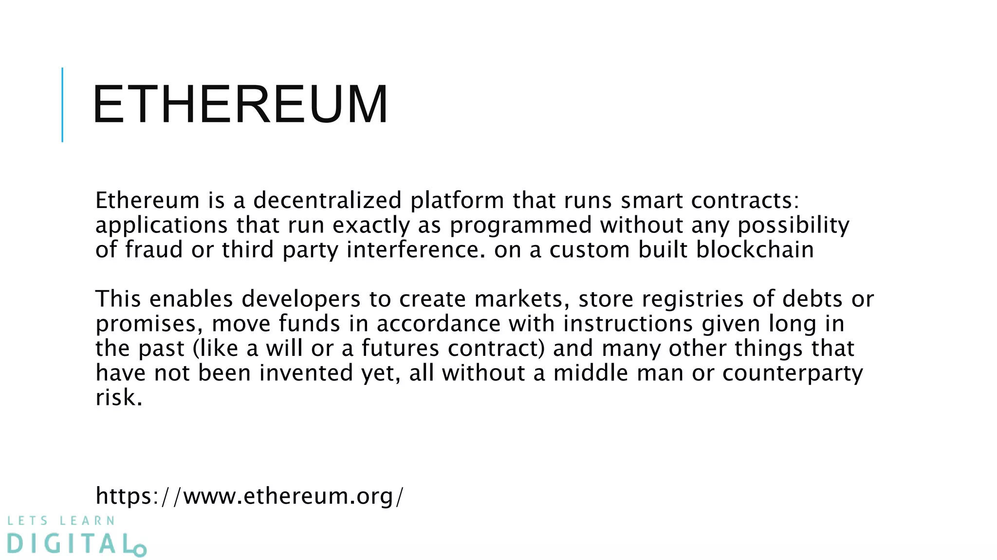 ETHEREUM
Ethereum is a decentralized platform that runs smart contracts:
applications that run exactly as programmed without any possibility
of fraud or third party interference. on a custom built blockchain
This enables developers to create markets, store registries of debts or
promises, move funds in accordance with instructions given long in
the past (like a will or a futures contract) and many other things that
have not been invented yet, all without a middle man or counterparty
risk.
https://www.ethereum.org/
 