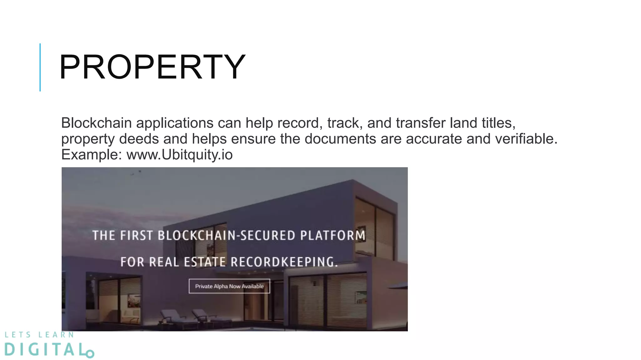 PROPERTY
Blockchain applications can help record, track, and transfer land titles,
property deeds and helps ensure the documents are accurate and verifiable.
Example: www.Ubitquity.io
 