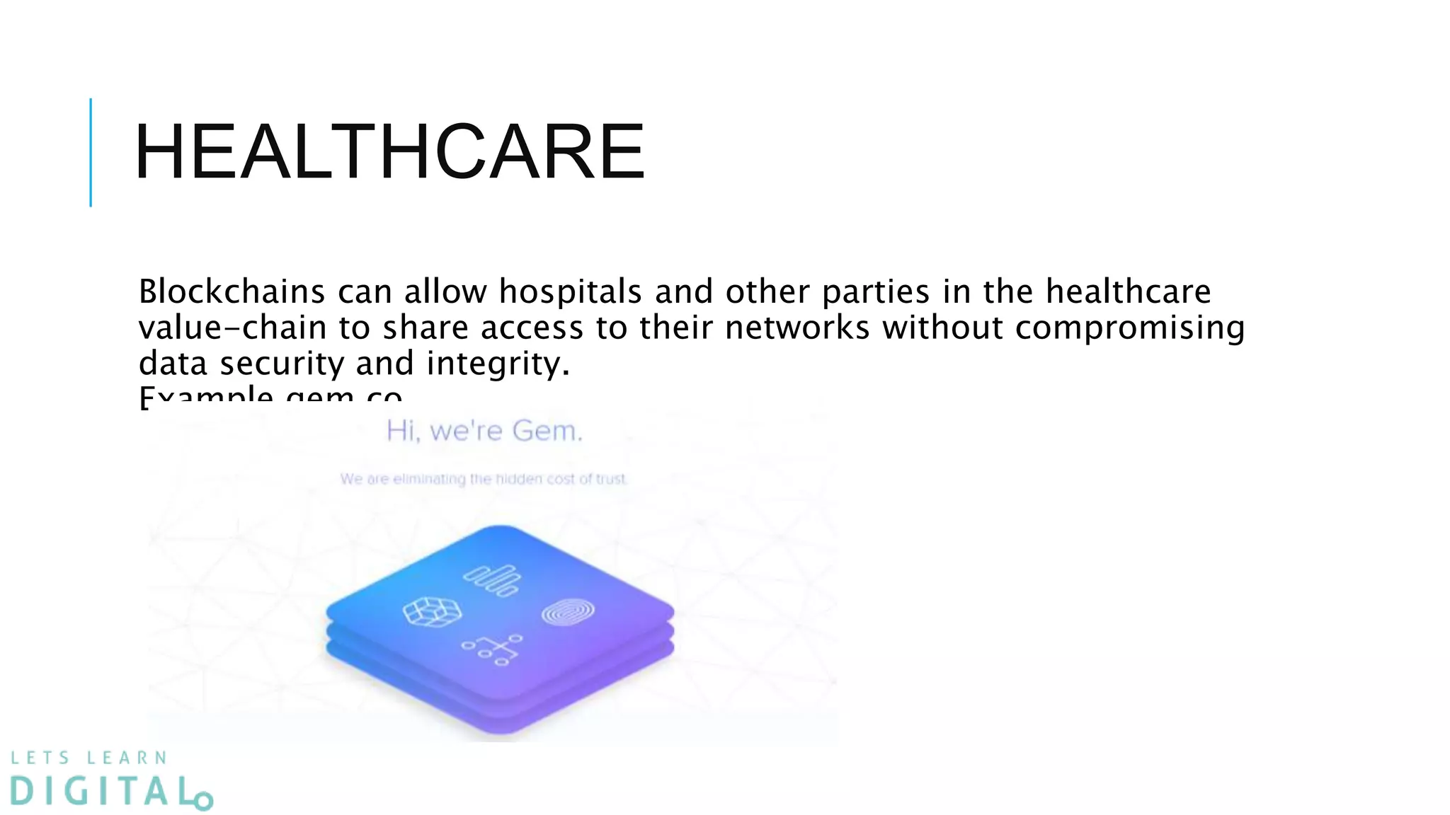 HEALTHCARE
Blockchains can allow hospitals and other parties in the healthcare
value-chain to share access to their networks without compromising
data security and integrity.
Example gem.co
 
