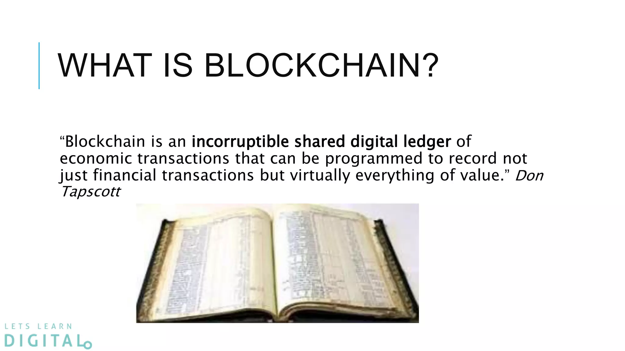 WHAT IS BLOCKCHAIN?
“Blockchain is an incorruptible shared digital ledger of
economic transactions that can be programmed to record not
just financial transactions but virtually everything of value.” Don
Tapscott
 