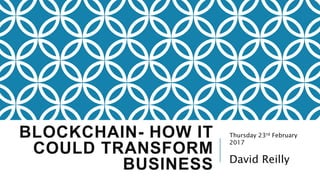 BLOCKCHAIN- HOW IT
COULD TRANSFORM
BUSINESS
Thursday 23rd February
2017
David Reilly
 