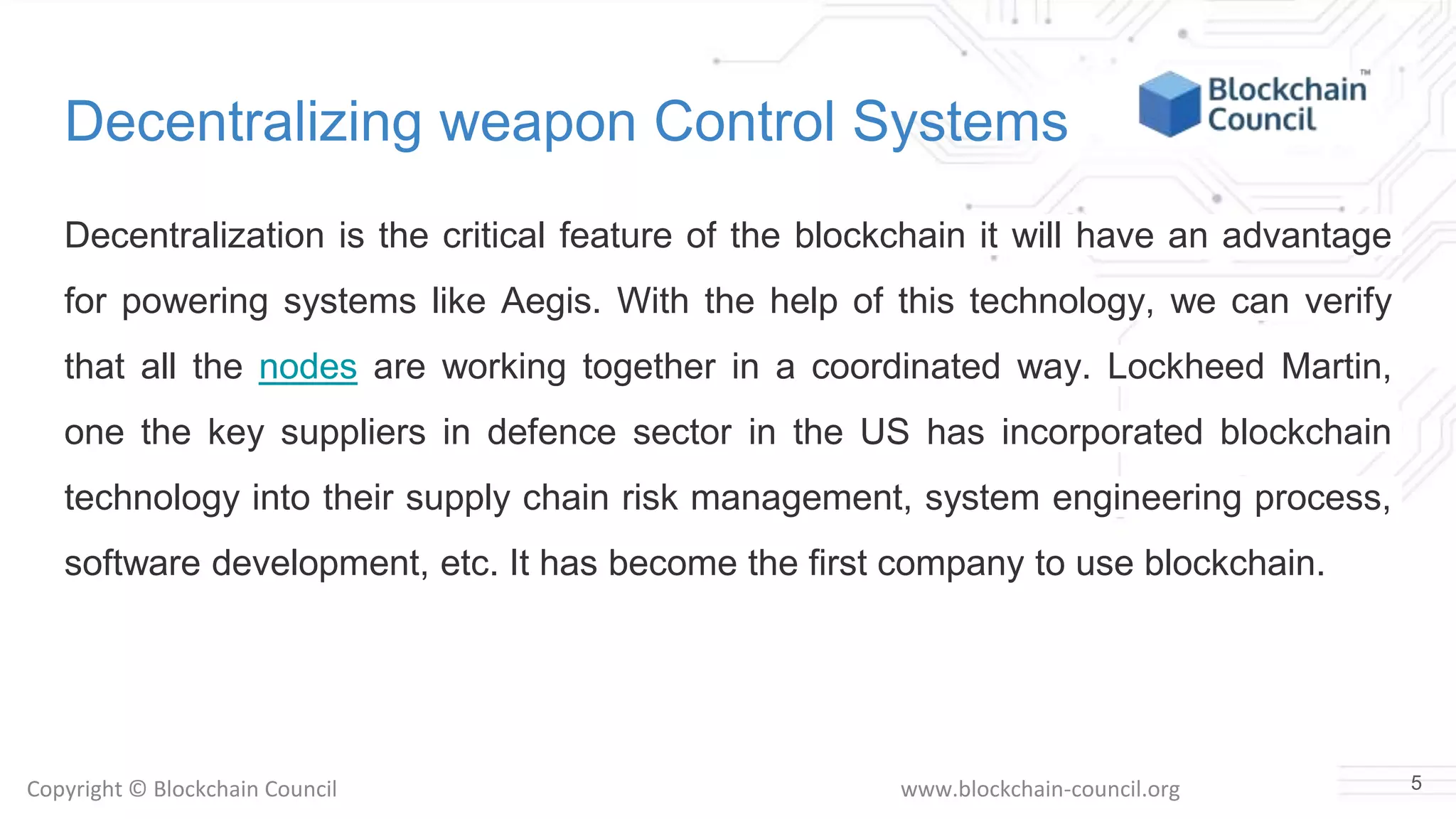 Copyright © Blockchain Council www.blockchain-council.org
Decentralizing weapon Control Systems
Decentralization is the critical feature of the blockchain it will have an advantage
for powering systems like Aegis. With the help of this technology, we can verify
that all the nodes are working together in a coordinated way. Lockheed Martin,
one the key suppliers in defence sector in the US has incorporated blockchain
technology into their supply chain risk management, system engineering process,
software development, etc. It has become the first company to use blockchain.
5
 