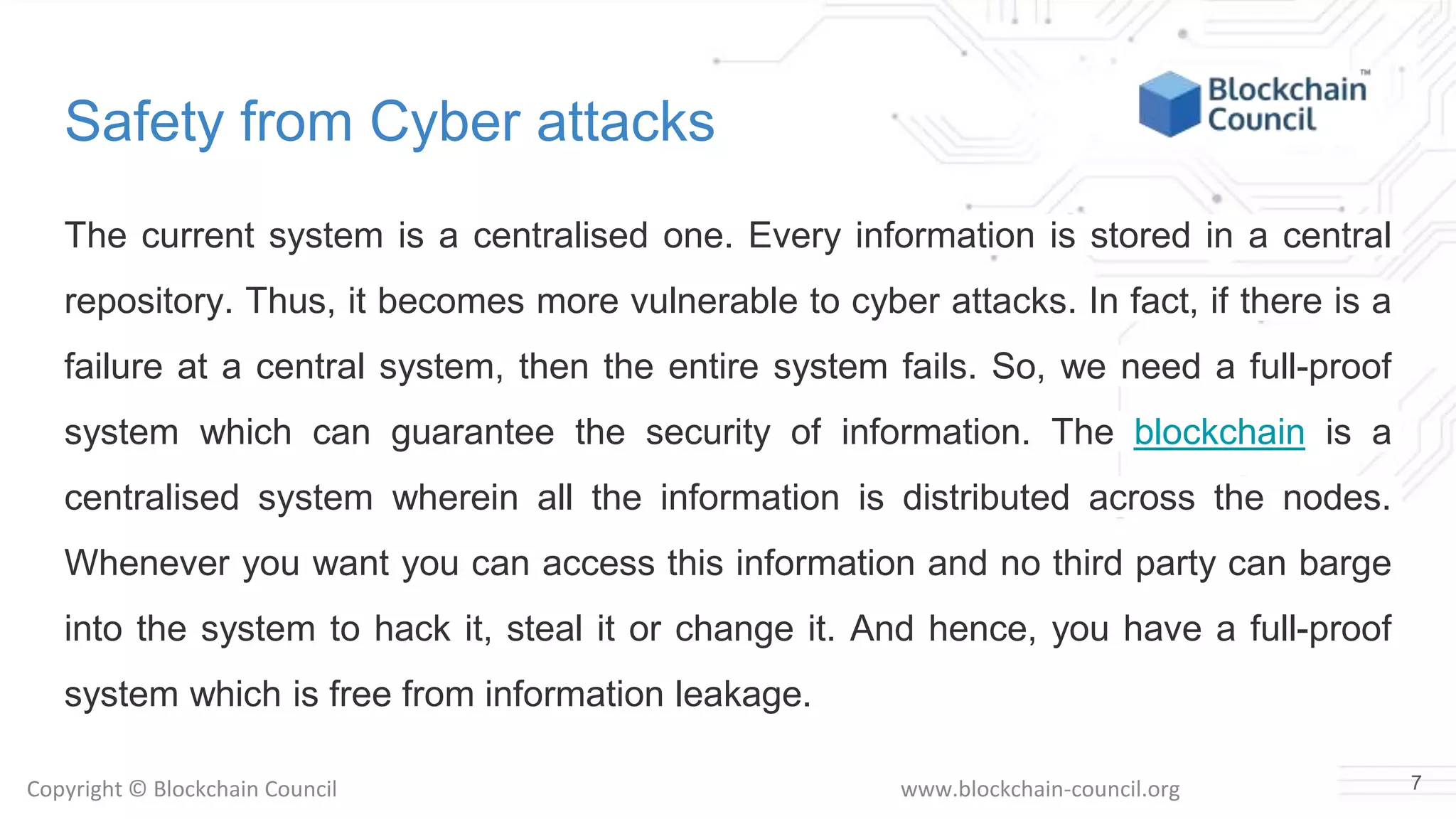 Copyright © Blockchain Council www.blockchain-council.org
Safety from Cyber attacks
The current system is a centralised one. Every information is stored in a central
repository. Thus, it becomes more vulnerable to cyber attacks. In fact, if there is a
failure at a central system, then the entire system fails. So, we need a full-proof
system which can guarantee the security of information. The blockchain is a
centralised system wherein all the information is distributed across the nodes.
Whenever you want you can access this information and no third party can barge
into the system to hack it, steal it or change it. And hence, you have a full-proof
system which is free from information leakage.
7
 