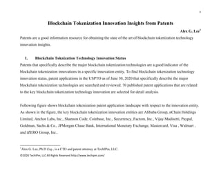 1 
 
©2020 TechIPm, LLC All Rights Reserved http://www.techipm.com/ 
 
Blockchain Tokenization Innovation Insights from Patents
Alex G. Lee1
Patents are a good information resource for obtaining the state of the art of blockchain tokenization technology
innovation insights.
I. Blockchain Toknization Technology Innovation Status
Patents that specifically describe the major blockchain tokenization technologies are a good indicator of the
blockchain tokenization innovations in a specific innovation entity. To find blockchain tokenization technology
innovation status, patent applications in the USPTO as of June 30, 2020 that specifically describe the major
blockchain tokenization technologies are searched and reviewed. 70 published patent applications that are related
to the key blockchain tokenization technology innovation are selected for detail analysis.
Following figure shows blockchain tokenization patent application landscape with respect to the innovation entity.
As shown in the figure, the key blockchain tokenization innovation entities are Alibaba Group, nChain Holdings
Limited, Anchor Labs, Inc., Shannon Code, Coinbase, Inc., Securrency, Factom, Inc., Vijay Madisetti, Paypal,
Goldman, Sachs & Co., JPMorgan Chase Bank, International Monetary Exchange, Mastercard, Visa , Walmart ,
and tZERO Group, Inc..
                                                            
1
Alex G. Lee, Ph.D Esq., is a CTO and patent attorney at TechIPm, LLC.
 