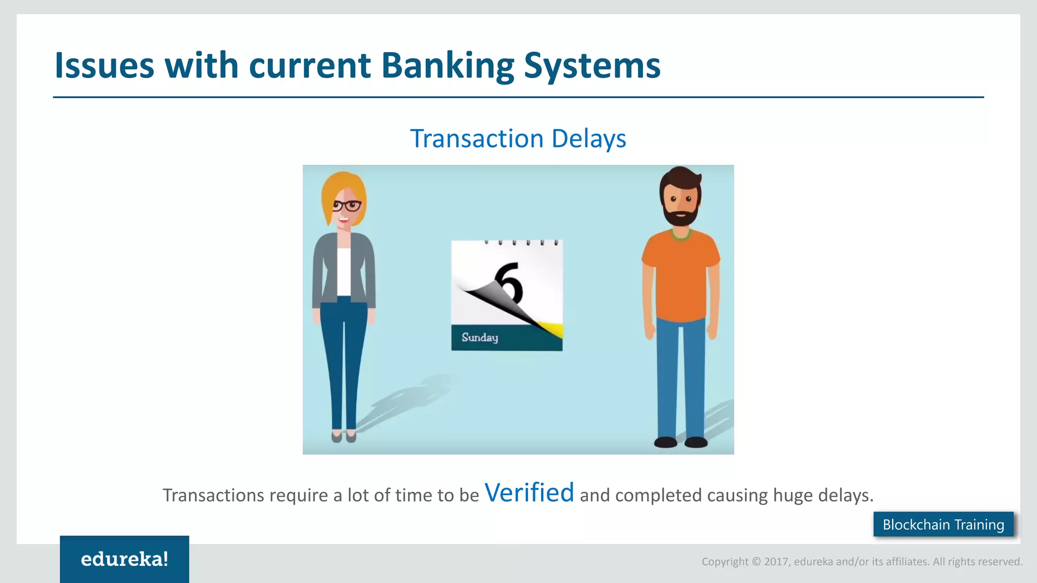 Copyright © 2017, edureka and/or its affiliates. All rights reserved. Issues with current Banking Systems Transactions require a lot of time to be Verified and completed causing huge delays. Transaction Delays Blockchain Training 