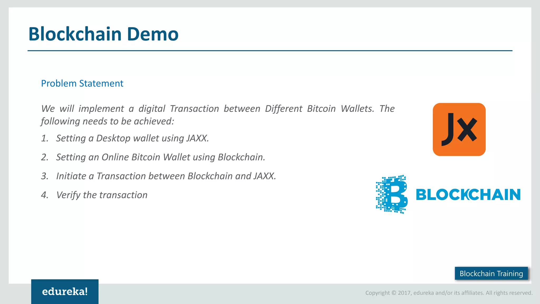 Copyright © 2017, edureka and/or its affiliates. All rights reserved. Blockchain Demo Problem Statement We will implement a digital Transaction between Different Bitcoin Wallets. The following needs to be achieved: 1. Setting a Desktop wallet using JAXX. 2. Setting an Online Bitcoin Wallet using Blockchain. 3. Initiate a Transaction between Blockchain and JAXX. 4. Verify the transaction Blockchain Training 