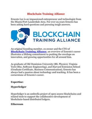 Blockchain Training Alliance
Ernesto Lee is an impassioned entrepreneur and technologist from
the Miami/Fort Lauderdale Area. For over 25 years Ernesto has
been asking hard questions and pursuing tough answers.
An original founding member, co-owner and the CTO of
Blockchain Training Alliance, an overview of Ernesto’s career
illustrates a lifelong commitment to pushing the envelope on
innovation, and growing opportunities for all around him.
As graduate of Old Dominion University (BS, Physics), Virginia
Tech (Msc, Software Engineering), and Harvard Extension School
(Graduate Certificate, Business Communication), Ernesto has
always had a passion about technology and teaching. It has been a
cornerstone of Ernesto’s career.
Expertise:
Hyperledger
Hyperledger is an umbrella project of open source blockchains and
related tools to support the collaborative development of
blockchain-based distributed ledgers.
Ethereum
 