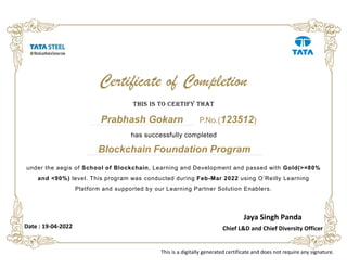 Blockchain Foundation Program
under the aegis of School of Blockchain, Learning and Development and passed with Gold(>=80%
and <90%) level. This program was conducted during Feb-Mar 2022 using O’Reilly Learning
Platform and supported by our Learning Partner Solution Enablers.
This is To cerTify ThaT
Prabhash Gokarn
Certificate of Completion
Jaya Singh Panda
Chief L&D and Chief Diversity Officer
has successfully completed
P.No.(123512)
This is a digitally generated certificate and does not require any signature.
Date : 19-04-2022
 