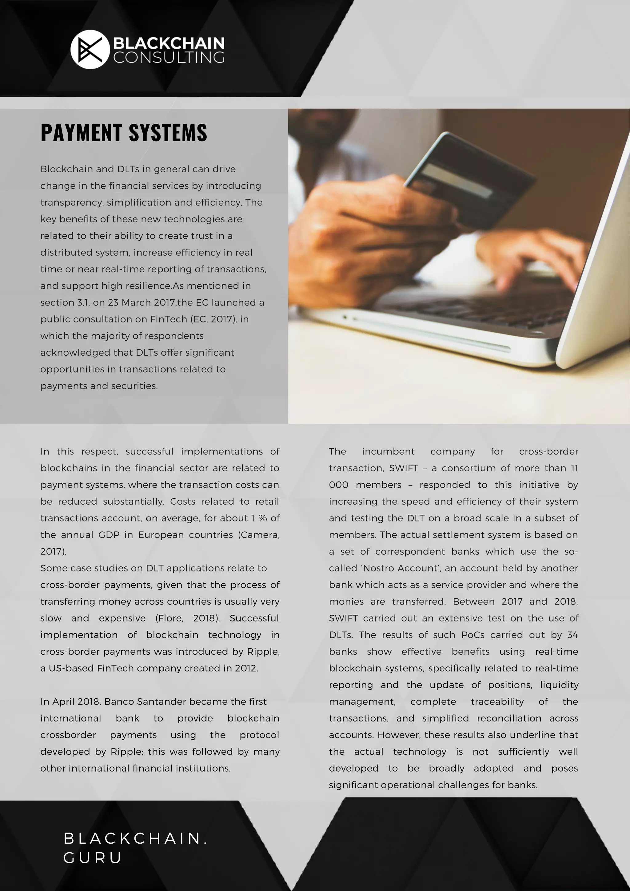 B L A C K C H A I N .
G U R U
PAYMENT SYSTEMS
Blockchain and DLTs in general can drive
change in the financial services by introducing
transparency, simplification and efficiency. The
key benefits of these new technologies are
related to their ability to create trust in a
distributed system, increase efficiency in real
time or near real-time reporting of transactions,
and support high resilience.As mentioned in
section 3.1, on 23 March 2017,the EC launched a
public consultation on FinTech (EC, 2017), in
which the majority of respondents
acknowledged that DLTs offer significant
opportunities in transactions related to
payments and securities.
In this respect, successful implementations of
blockchains in the financial sector are related to
payment systems, where the transaction costs can
be reduced substantially. Costs related to retail
transactions account, on average, for about 1 % of
the annual GDP in European countries (Camera,
2017).
Some case studies on DLT applications relate to
cross-border payments, given that the process of
transferring money across countries is usually very
slow and expensive (Flore, 2018). Successful
implementation of blockchain technology in
cross-border payments was introduced by Ripple,
a US-based FinTech company created in 2012.
In April 2018, Banco Santander became the first
international bank to provide blockchain
crossborder payments using the protocol
developed by Ripple; this was followed by many
other international financial institutions.
The incumbent company for cross-border
transaction, SWIFT – a consortium of more than 11
000 members – responded to this initiative by
increasing the speed and efficiency of their system
and testing the DLT on a broad scale in a subset of
members. The actual settlement system is based on
a set of correspondent banks which use the so-
called ‘Nostro Account’, an account held by another
bank which acts as a service provider and where the
monies are transferred. Between 2017 and 2018,
SWIFT carried out an extensive test on the use of
DLTs. The results of such PoCs carried out by 34
banks show effective benefits using real-time
blockchain systems, specifically related to real-time
reporting and the update of positions, liquidity
management, complete traceability of the
transactions, and simplified reconciliation across
accounts. However, these results also underline that
the actual technology is not sufficiently well
developed to be broadly adopted and poses
significant operational challenges for banks.
 