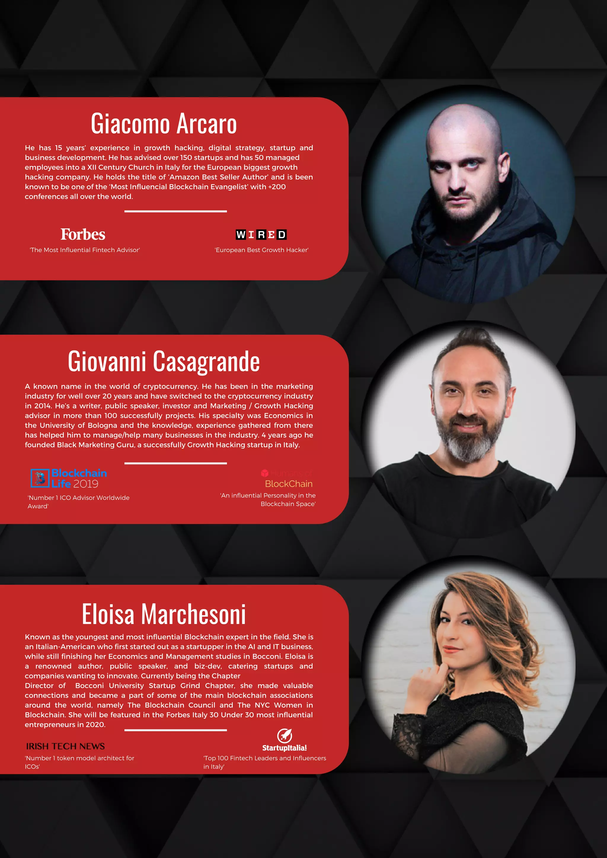 Known as the youngest and most influential Blockchain expert in the field. She is
an Italian-American who first started out as a startupper in the AI and IT business,
while still finishing her Economics and Management studies in Bocconi. Eloisa is
a renowned author, public speaker, and biz-dev, catering startups and
companies wanting to innovate. Currently being the Chapter
Director of Bocconi University Startup Grind Chapter, she made valuable
connections and became a part of  some of the main blockchain associations
around the world, namely The Blockchain Council and The NYC Women in
Blockchain. She will be featured in the Forbes Italy 30 Under 30 most influential
entrepreneurs in 2020.
Giovanni Casagrande
A known name in the world of cryptocurrency. He has been in the marketing
industry for well over 20 years and have switched to the cryptocurrency industry
in 2014. He’s a writer, public speaker, investor and Marketing / Growth Hacking
advisor in more than 100 successfully projects. His specialty was Economics in
the University of Bologna and the knowledge, experience gathered from there
has helped him to manage/help many businesses in the industry. 4 years ago he
founded Black Marketing Guru, a successfully Growth Hacking startup in Italy.
Giacomo Arcaro
He has 15 years’ experience in growth hacking, digital strategy, startup and
business development. He has advised over 150 startups and has 50 managed
employees into a XII Century Church in Italy for the European biggest growth
hacking company. He holds the title of ‘Amazon Best Seller Author’ and is been
known to be one of the ‘Most Influencial Blockchain Evangelist’ with +200
conferences all over the world.
Eloisa Marchesoni
'The Most Influential Fintech Advisor' 'European Best Growth Hacker'
'Number 1 ICO Advisor Worldwide
Award'
'An influential Personality in the
Blockchain Space'
'Number 1 token model architect for
ICOs'
'Top 100 Fintech Leaders and Influencers
in Italy'
 