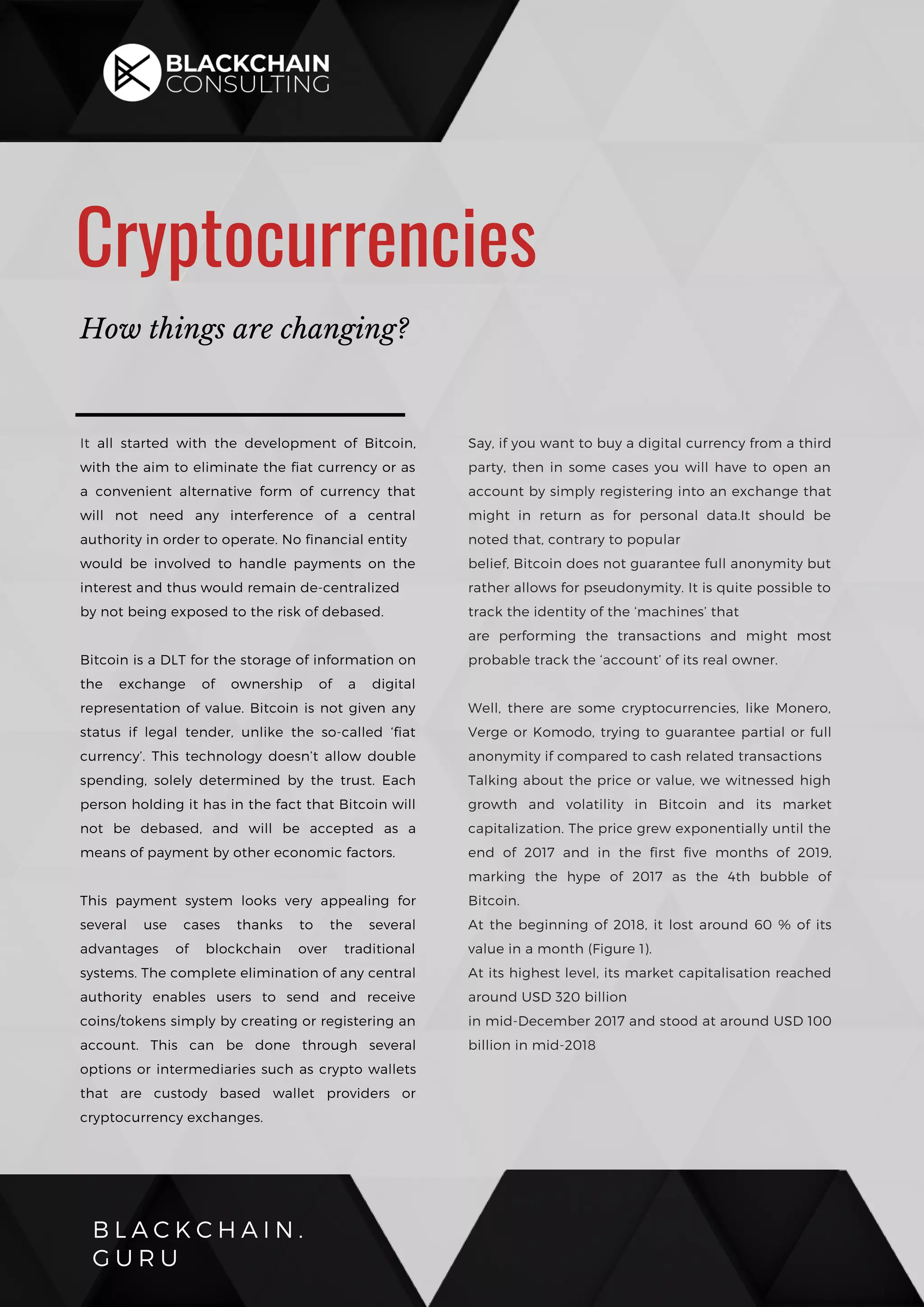 B L A C K C H A I N .
G U R U
Cryptocurrencies
How things are changing?
It all started with the development of Bitcoin,
with the aim to eliminate the fiat currency or as
a convenient alternative form of currency that
will not need any interference of a central
authority in order to operate. No financial entity
would be involved to handle payments on the
interest and thus would remain de-centralized
by not being exposed to the risk of debased.
Bitcoin is a DLT for the storage of information on
the exchange of ownership of a digital
representation of value. Bitcoin is not given any
status if legal tender, unlike the so-called ‘fiat
currency’. This technology doesn’t allow double
spending, solely determined by the trust. Each
person holding it has in the fact that Bitcoin will
not be debased, and will be accepted as a
means of payment by other economic factors.
This payment system looks very appealing for
several use cases thanks to the several
advantages of blockchain over traditional
systems. The complete elimination of any central
authority enables users to send and receive
coins/tokens simply by creating or registering an
account. This can be done through several
options or intermediaries such as crypto wallets
that are custody based wallet providers or
cryptocurrency exchanges.
Say, if you want to buy a digital currency from a third
party, then in some cases you will have to open an
account by simply registering into an exchange that
might in return as for personal data.It should be
noted that, contrary to popular
belief, Bitcoin does not guarantee full anonymity but
rather allows for pseudonymity. It is quite possible to
track the identity of the ‘machines’ that
are performing the transactions and might most
probable track the ‘account’ of its real owner.
Well, there are some cryptocurrencies, like Monero,
Verge or Komodo, trying to guarantee partial or full
anonymity if compared to cash related transactions
Talking about the price or value, we witnessed high
growth and volatility in Bitcoin and its market
capitalization. The price grew exponentially until the
end of 2017 and in the first five months of 2019,
marking the hype of 2017 as the 4th bubble of
Bitcoin.
At the beginning of 2018, it lost around 60 % of its
value in a month (Figure 1).
At its highest level, its market capitalisation reached
around USD 320 billion
in mid-December 2017 and stood at around USD 100
billion in mid-2018
 