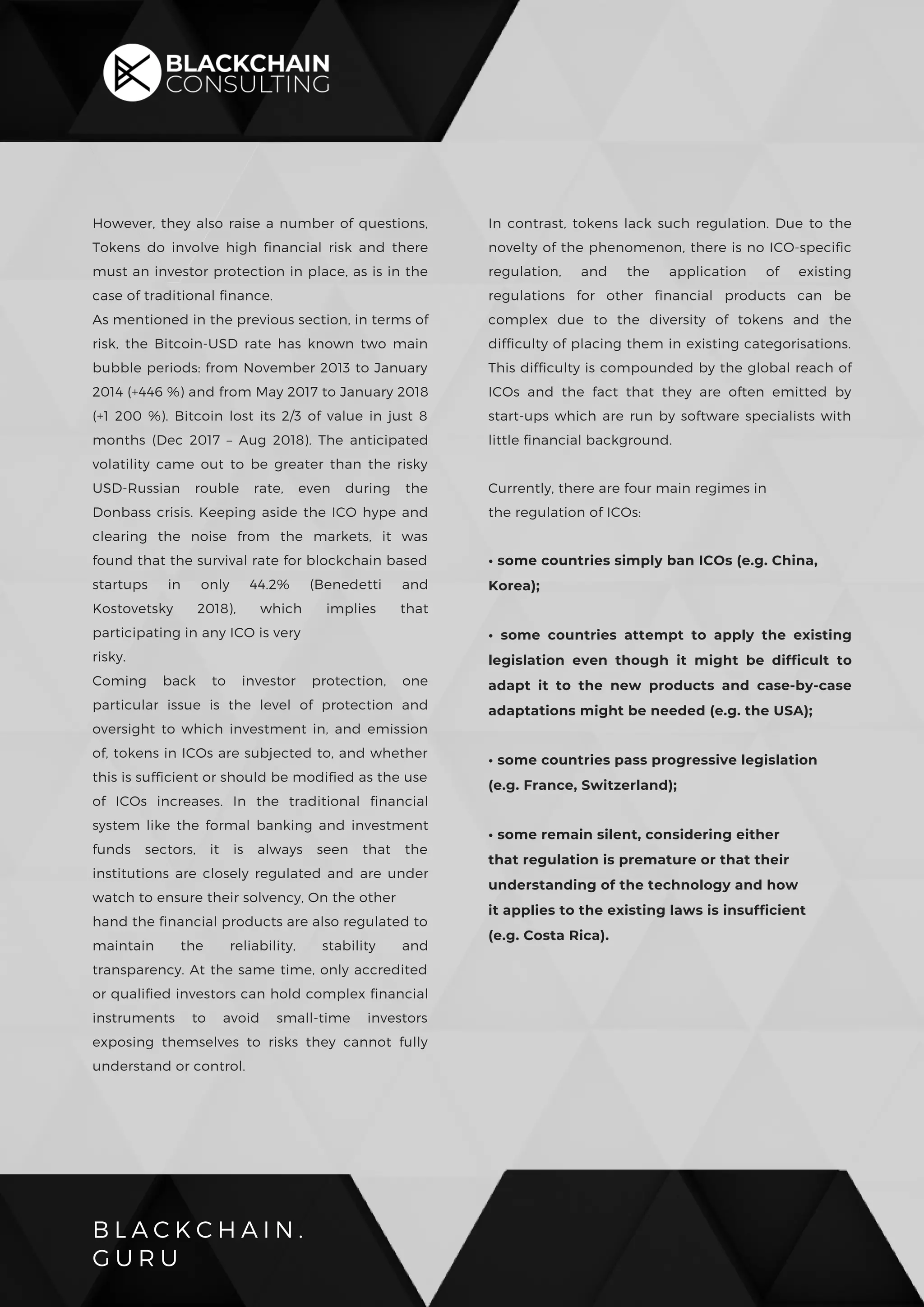 B L A C K C H A I N .
G U R U
However, they also raise a number of questions,
Tokens do involve high financial risk and there
must an investor protection in place, as is in the
case of traditional finance.
As mentioned in the previous section, in terms of
risk, the Bitcoin-USD rate has known two main
bubble periods: from November 2013 to January
2014 (+446 %) and from May 2017 to January 2018
(+1 200 %). Bitcoin lost its 2/3 of value in just 8
months (Dec 2017 – Aug 2018). The anticipated
volatility came out to be greater than the risky
USD-Russian rouble rate, even during the
Donbass crisis. Keeping aside the ICO hype and
clearing the noise from the markets, it was
found that the survival rate for blockchain based
startups in only 44.2% (Benedetti and
Kostovetsky 2018), which implies that
participating in any ICO is very
risky.
Coming back to investor protection, one
particular issue is the level of protection and
oversight to which investment in, and emission
of, tokens in ICOs are subjected to, and whether
this is sufficient or should be modified as the use
of ICOs increases. In the traditional financial
system like the formal banking and investment
funds sectors, it is always seen that the
institutions are closely regulated and are under
watch to ensure their solvency, On the other
hand the financial products are also regulated to
maintain the reliability, stability and
transparency. At the same time, only accredited
or qualified investors can hold complex financial
instruments to avoid small-time investors
exposing themselves to risks they cannot fully
understand or control.
In contrast, tokens lack such regulation. Due to the
novelty of the phenomenon, there is no ICO-specific
regulation, and the application of existing
regulations for other financial products can be
complex due to the diversity of tokens and the
difficulty of placing them in existing categorisations.
This difficulty is compounded by the global reach of
ICOs and the fact that they are often emitted by
start-ups which are run by software specialists with
little financial background.
Currently, there are four main regimes in
the regulation of ICOs:
• some countries simply ban ICOs (e.g. China,
Korea);
• some countries attempt to apply the existing
legislation even though it might be difficult to
adapt it to the new products and case-by-case
adaptations might be needed (e.g. the USA);
• some countries pass progressive legislation
(e.g. France, Switzerland);
• some remain silent, considering either
that regulation is premature or that their
understanding of the technology and how
it applies to the existing laws is insufficient
(e.g. Costa Rica).
 