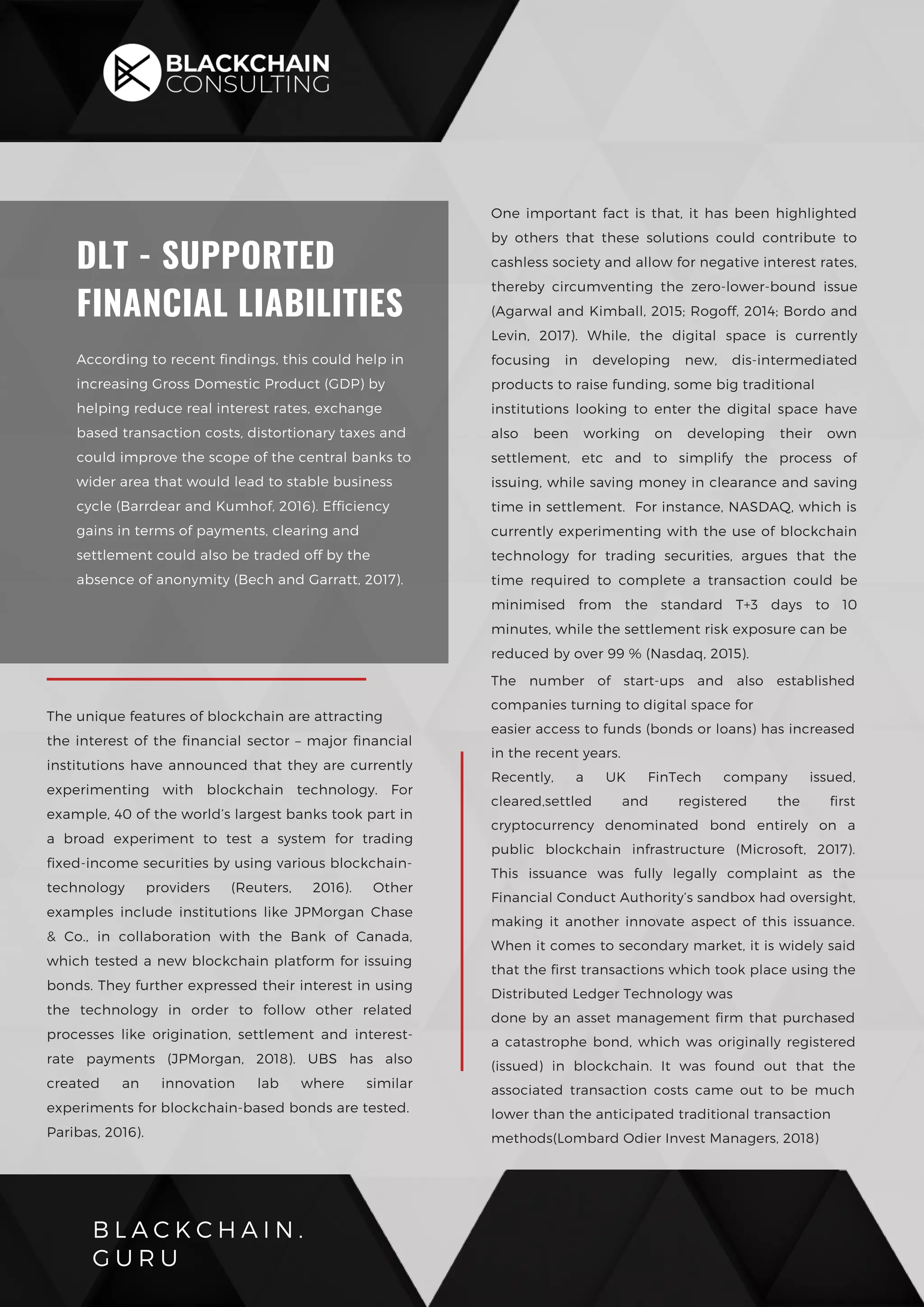 B L A C K C H A I N .
G U R U
DLT - SUPPORTED
FINANCIAL LIABILITIES
According to recent findings, this could help in
increasing Gross Domestic Product (GDP) by
helping reduce real interest rates, exchange
based transaction costs, distortionary taxes and
could improve the scope of the central banks to
wider area that would lead to stable business
cycle (Barrdear and Kumhof, 2016). Efficiency
gains in terms of payments, clearing and
settlement could also be traded off by the
absence of anonymity (Bech and Garratt, 2017).
One important fact is that, it has been highlighted
by others that these solutions could contribute to
cashless society and allow for negative interest rates,
thereby circumventing the zero-lower-bound issue
(Agarwal and Kimball, 2015; Rogoff, 2014; Bordo and
Levin, 2017). While, the digital space is currently
focusing in developing new, dis-intermediated
products to raise funding, some big traditional
institutions looking to enter the digital space have
also been working on developing their own
settlement, etc and to simplify the process of
issuing, while saving money in clearance and saving
time in settlement.  For instance, NASDAQ, which is
currently experimenting with the use of blockchain
technology for trading securities, argues that the
time required to complete a transaction could be
minimised from the standard T+3 days to 10
minutes, while the settlement risk exposure can be
reduced by over 99 % (Nasdaq, 2015).
The number of start-ups and also established
companies turning to digital space for
easier access to funds (bonds or loans) has increased
in the recent years.
Recently, a UK FinTech company issued,
cleared,settled and registered the first
cryptocurrency denominated bond entirely on a
public blockchain infrastructure (Microsoft, 2017).
This issuance was fully legally complaint as the
Financial Conduct Authority’s sandbox had oversight,
making it another innovate aspect of this issuance.
When it comes to secondary market, it is widely said
that the first transactions which took place using the
Distributed Ledger Technology was
done by an asset management firm that purchased
a catastrophe bond, which was originally registered
(issued) in blockchain. It was found out that the
associated transaction costs came out to be much
lower than the anticipated traditional transaction
methods(Lombard Odier Invest Managers, 2018)
The unique features of blockchain are attracting
the interest of the financial sector – major financial
institutions have announced that they are currently
experimenting with blockchain technology. For
example, 40 of the world’s largest banks took part in
a broad experiment to test a system for trading
fixed-income securities by using various blockchain-
technology providers (Reuters, 2016). Other
examples include institutions like JPMorgan Chase
& Co., in collaboration with the Bank of Canada,
which tested a new blockchain platform for issuing
bonds. They further expressed their interest in using
the technology in order to follow other related
processes like origination, settlement and interest-
rate payments (JPMorgan, 2018). UBS has also
created an innovation lab where similar
experiments for blockchain-based bonds are tested.
Paribas, 2016).
 