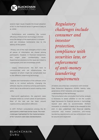 B L A C K C H A I N .
G U R U
several major issues impede the broad adoption
of DLT in the financial sector in general (Casey et
al., 2018):
• Performance and scalability: the current
efficiency of blockchain technology is limited
since the design of the applications is complex
and can introduce bottlenecks due to the
latency of the system.
• Privacy: one of the main strengths of DLT is that
all pieces of information are shared among
participants. However, in financial transactions,
this might pose confidentiality issues.
Experimental solutions to this issue are linked to
cryptography and zero-knowledge proofs.
• Legacy infrastructures: the DLT have to
communicate with old infrastructures, the
migration of which might be complicated due
to the different underlining technology.
• Update and maintenance of the software: since
there is no central authority, changing the
software requires consensus among participants,
which has to be enforced to avoid creating chain
splits.
• Real-world applications: the payment cases
analysed relate to a small subset of participants.
Most of the real use has been around
cryptocurrency speculations (Bitcoin).
In 2017, FinTech consultations among the EC
participants underlined similar issues. The main
challenges highlighted for the implementation
of DLT solutions were data standardisation,
of tokens; securities law; compliance with General
Data Protection Regulation (GDPR); liability rules;
governance of DLT networks; and regulators’
understanding of the technology.
The consultation also concluded that further analysis
is necessary to assess whether or not the current
legal framework for financial services is ‘technology
neutral and able to accommodate FinTech
innovation, or whether it needs to be adapted to this
end’. It also underlined that financial stability,
consumer and investor protection, anti-money
laundering requirements and law enforcement must
be assured and respected.
Regulatory
challenges include
consumer and
investor
protection,
compliance with
securities law, or
enforcement
of anti-money
laundering
requirements
 