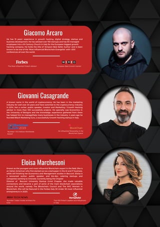Known as the youngest and most influential Blockchain expert in the field. She is
an Italian-American who first started out as a startupper in the AI and IT business,
while still finishing her Economics and Management studies in Bocconi. Eloisa is
a renowned author, public speaker, and biz-dev, catering startups and
companies wanting to innovate. Currently being the Chapter
Director of Bocconi University Startup Grind Chapter, she made valuable
connections and became a part of  some of the main blockchain associations
around the world, namely The Blockchain Council and The NYC Women in
Blockchain. She will be featured in the Forbes Italy 30 Under 30 most influential
entrepreneurs in 2020.
Giovanni Casagrande
A known name in the world of cryptocurrency. He has been in the marketing
industry for well over 20 years and have switched to the cryptocurrency industry
in 2014. He’s a writer, public speaker, investor and Marketing / Growth Hacking
advisor in more than 100 successfully projects. His specialty was Economics in
the University of Bologna and the knowledge, experience gathered from there
has helped him to manage/help many businesses in the industry. 4 years ago he
founded Black Marketing Guru, a successfully Growth Hacking startup in Italy.
Giacomo Arcaro
He has 15 years’ experience in growth hacking, digital strategy, startup and
business development. He has advised over 150 startups and has 50 managed
employees into a XII Century Church in Italy for the European biggest growth
hacking company. He holds the title of ‘Amazon Best Seller Author’ and is been
known to be one of the ‘Most Influencial Blockchain Evangelist’ with +200
conferences all over the world.
Eloisa Marchesoni
'The Most Influential Fintech Advisor' 'European Best Growth Hacker'
'Number 1 ICO Advisor Worldwide
Award'
'An influential Personality in the
Blockchain Space'
'Number 1 token model architect for
ICOs'
'Top 100 Fintech Leaders and Influencers
in Italy'
 