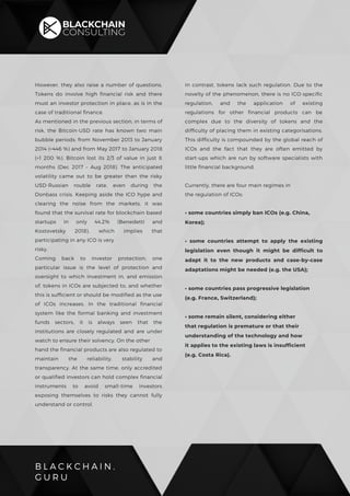 B L A C K C H A I N .
G U R U
However, they also raise a number of questions,
Tokens do involve high financial risk and there
must an investor protection in place, as is in the
case of traditional finance.
As mentioned in the previous section, in terms of
risk, the Bitcoin-USD rate has known two main
bubble periods: from November 2013 to January
2014 (+446 %) and from May 2017 to January 2018
(+1 200 %). Bitcoin lost its 2/3 of value in just 8
months (Dec 2017 – Aug 2018). The anticipated
volatility came out to be greater than the risky
USD-Russian rouble rate, even during the
Donbass crisis. Keeping aside the ICO hype and
clearing the noise from the markets, it was
found that the survival rate for blockchain based
startups in only 44.2% (Benedetti and
Kostovetsky 2018), which implies that
participating in any ICO is very
risky.
Coming back to investor protection, one
particular issue is the level of protection and
oversight to which investment in, and emission
of, tokens in ICOs are subjected to, and whether
this is sufficient or should be modified as the use
of ICOs increases. In the traditional financial
system like the formal banking and investment
funds sectors, it is always seen that the
institutions are closely regulated and are under
watch to ensure their solvency, On the other
hand the financial products are also regulated to
maintain the reliability, stability and
transparency. At the same time, only accredited
or qualified investors can hold complex financial
instruments to avoid small-time investors
exposing themselves to risks they cannot fully
understand or control.
In contrast, tokens lack such regulation. Due to the
novelty of the phenomenon, there is no ICO-specific
regulation, and the application of existing
regulations for other financial products can be
complex due to the diversity of tokens and the
difficulty of placing them in existing categorisations.
This difficulty is compounded by the global reach of
ICOs and the fact that they are often emitted by
start-ups which are run by software specialists with
little financial background.
Currently, there are four main regimes in
the regulation of ICOs:
• some countries simply ban ICOs (e.g. China,
Korea);
• some countries attempt to apply the existing
legislation even though it might be difficult to
adapt it to the new products and case-by-case
adaptations might be needed (e.g. the USA);
• some countries pass progressive legislation
(e.g. France, Switzerland);
• some remain silent, considering either
that regulation is premature or that their
understanding of the technology and how
it applies to the existing laws is insufficient
(e.g. Costa Rica).
 