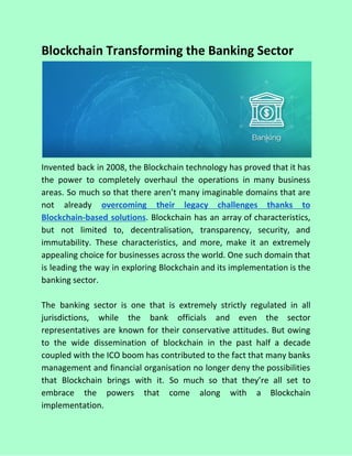 Blockchain Transforming the Banking Sector
Invented back in 2008, the Blockchain technology has proved that it has
the power to completely overhaul the operations in many business
areas. So much so that there aren’t many imaginable domains that are
not already ​overcoming their legacy challenges thanks to
Blockchain-based solutions​. Blockchain has an array of characteristics,
but not limited to, decentralisation, transparency, security, and
immutability. These characteristics, and more, make it an extremely
appealing choice for businesses across the world. One such domain that
is leading the way in exploring Blockchain and its implementation is the
banking sector.
The banking sector is one that is extremely strictly regulated in all
jurisdictions, while the bank officials and even the sector
representatives are known for their conservative attitudes. But owing
to the wide dissemination of blockchain in the past half a decade
coupled with the ICO boom has contributed to the fact that many banks
management and financial organisation no longer deny the possibilities
that Blockchain brings with it. So much so that they’re all set to
embrace the powers that come along with a Blockchain
implementation.
 