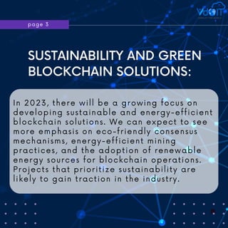 page 3
SUSTAINABILITY AND GREEN
BLOCKCHAIN SOLUTIONS:
In 2023, there will be a growing focus on
developing sustainable and energy-efficient
blockchain solutions. We can expect to see
more emphasis on eco-friendly consensus
mechanisms, energy-efficient mining
practices, and the adoption of renewable
energy sources for blockchain operations.
Projects that prioritize sustainability are
likely to gain traction in the industry.
 