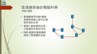 區塊鏈背後的電腦科學
-P2P 網路
• 區塊鏈使用 P2P 網路
來確保每個人都可以看
到所有的交易
• 每個人都能看到交易，
才能確保交易的可信
• P2P 網路的慢速傳遞
限制了區塊鏈的性能
12
 
